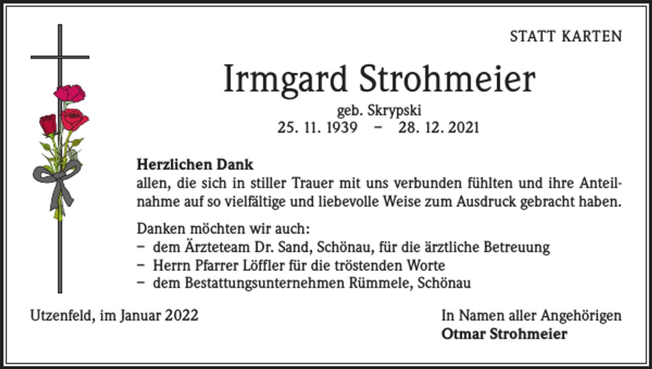 <p>STATT KARTEN</p><p>Irmgard Strohmeier<br />geb. Skrypski<br />25. 11. 1939 – 28. 12. 2021</p><p>Herzlichen Dank<br />allen, die sich in stiller Trauer mit uns verbunden fühlten und ihre Anteilnahme auf so vielfältige und liebevolle Weise zum Ausdruck gebracht haben.<br />Danken möchten wir auch:<br />– dem Ärzteteam Dr. Sand, Schönau, für die ärztliche Betreuung<br />– Herrn Pfarrer Löffler für die tröstenden Worte<br />– dem Bestattungsunternehmen Rümmele, Schönau<br />Utzenfeld, im Januar 2022 In Namen aller Angehörigen<br />Otmar Strohmeier</p>