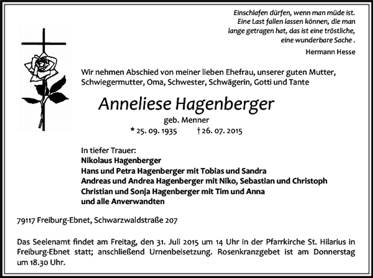 <p>Einschlafen dürfen, wenn man müde ist.<br />Eine Last fallen lassen können, die man<br />lange getragen hat, das ist eine tröstliche,<br />eine wunderbare Sache .<br />Hermann Hesse</p><p>Wir nehmen Abschied von meiner lieben Ehefrau, unserer guten Mutter,<br />Schwiegermutter, Oma, Schwester, Schwägerin, Gotti und Tante</p><p>Anneliese Hagenberger<br />geb. Menner<br />* 25. 09. 1935<br />† 26. 07. 2015<br />In tiefer Trauer:<br />Nikolaus Hagenberger<br />Hans und Petra Hagenberger mit Tobias und Sandra<br />Andreas und Andrea Hagenberger mit Niko, Sebastian und Christoph<br />Christian und Sonja Hagenberger mit Tim und Anna<br />und alle Anverwandten<br />79117 Freiburg-Ebnet, Schwarzwaldstraße 207<br />Das Seelenamt ﬁndet am Freitag, den 31. Juli 2015 um 14 Uhr in der Pfarrkirche St. Hilarius in<br />Freiburg-Ebnet statt; anschließend Urnenbeisetzung. Rosenkranzgebet ist am Donnerstag<br />um 18.30 Uhr.</p>