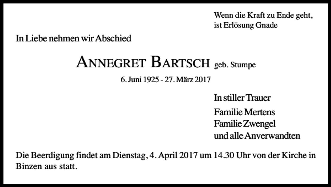 <p>Wenn die Kraft zu Ende geht,<br />ist Erlösung Gnade</p><p>In Liebe nehmen wir Abschied</p><p>ANNEGRET BARTSCH geb. Stumpe<br />6. Juni 1925 - 27. März 2017</p><p>In stiller Trauer<br />Familie Mertens<br />Familie Zwengel<br />und alle Anverwandten<br />Die Beerdigung findet am Dienstag, 4. April 2017 um 14.30 Uhr von der Kirche in<br />Binzen aus statt.</p>