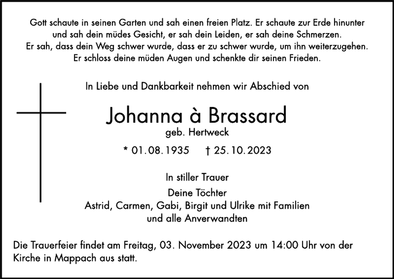 <p>Gott schaute in seinen Garten und sah einen freien Platz. Er schaute zur Erde hinunter<br />und sah dein müdes Gesicht, er sah dein Leiden, er sah deine Schmerzen.<br />Er sah, dass dein Weg schwer wurde, dass er zu schwer wurde, um ihn weiterzugehen.<br />Er schloss deine müden Augen und schenkte dir seinen Frieden.</p><p>
In Liebe und Dankbarkeit nehmen wir Abschied von</p><p>Johanna à Brassard<br />geb. Hertweck</p><p>
* 01.08.1935<br />† 25.10.2023</p><p>
In stiller Traver Deine Töchter<br />Astrid, Carmen, Gabi, Birgit und Ulrike mit Familien und alle Anverwandten</p><p>
Die Trauerfeier findet am Freitag, 03. November 2023 um 14:00 Uhr von der<br />Kirche in Mappach aus statt.</p>