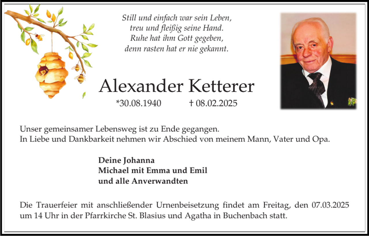 <p>Still und einfach war sein Leben,<br />treu und fleißig seine Hand.<br />Ruhe hat ihm Gott gegeben,<br />denn rasten hat er nie gekannt.</p><p>Alexander Ketterer<br />*30.08.1940</p><p>† 08.02.2025</p><p>Unser gemeinsamer Lebensweg ist zu Ende gegangen.<br />In Liebe und Dankbarkeit nehmen wir Abschied von meinem Mann, Vater und Opa.<br />Deine Johanna<br />Michael mit Emma und Emil<br />und alle Anverwandten<br />Die Trauerfeier mit anschließender Urnenbeisetzung findet am Freitag, den 07.03.2025<br />um 14 Uhr in der Pfarrkirche St. Blasius und Agatha in Buchenbach statt.</p>
