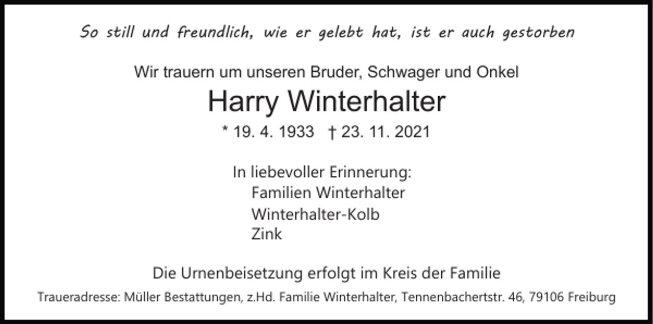 <p>So still und freundlich, wie er gelebt hat, ist er auch gestorben<br />Wir trauern um unseren Bruder, Schwager und Onkel</p><p>Harry Winterhalter<br />* 19. 4. 1933 † 23. 11. 2021<br />In liebevoller Erinnerung:<br />Familien Winterhalter<br />Winterhalter-Kolb<br />Zink<br />Die Urnenbeisetzung erfolgt im Kreis der Familie<br />Traueradresse: Müller Bestattungen, z.Hd. Familie Winterhalter, Tennenbachertstr. 46, 79106 Freiburg</p>