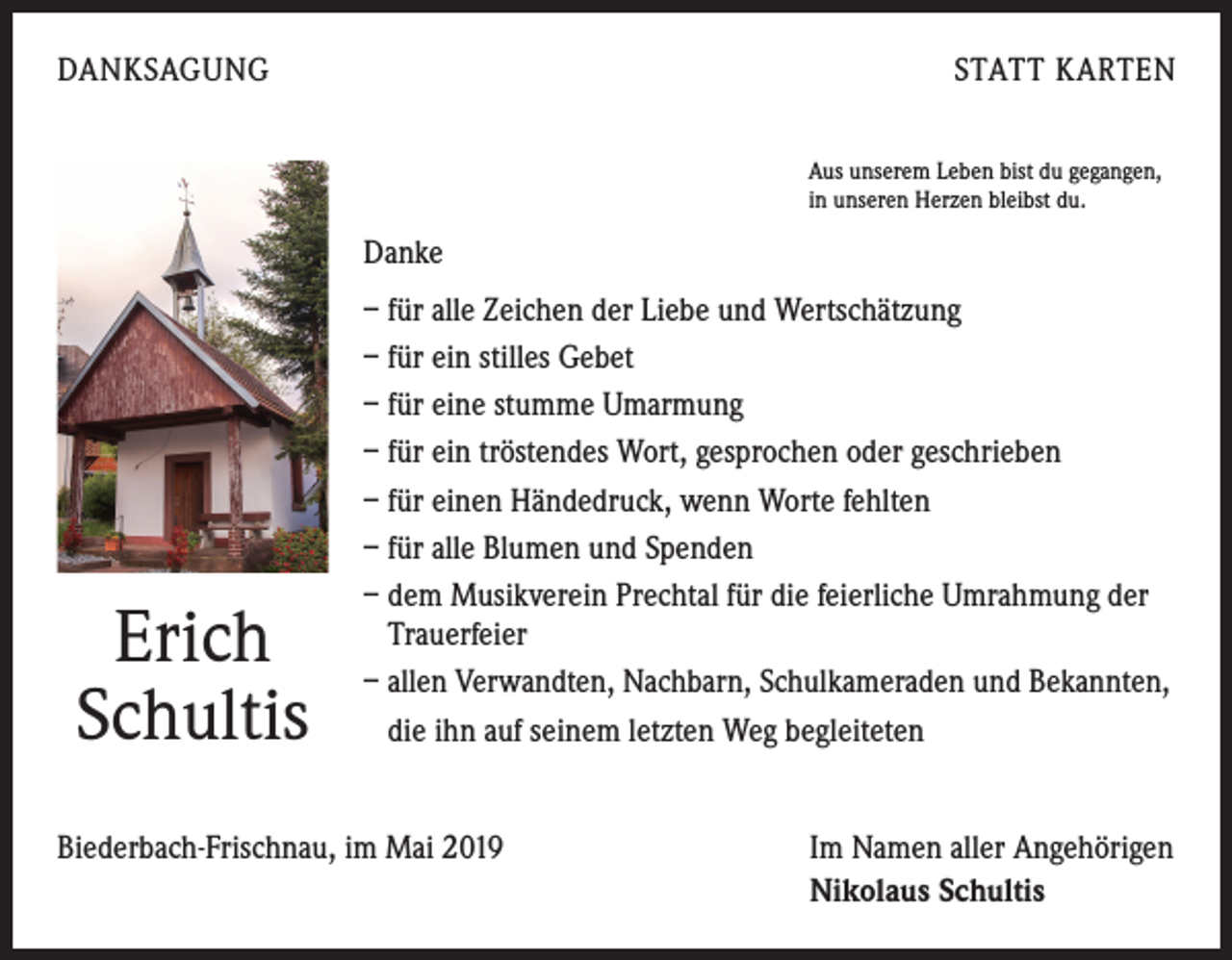 <p>DANKSAGUNG</p><p>STATT KARTEN<br />Aus unserem Leben bist du gegangen,<br />in unseren Herzen bleibst du.</p><p>Danke</p><p>Erich<br />Schultis</p><p>– für alle Zeichen der Liebe und Wertschätzung<br />– für ein stilles Gebet<br />– für eine stumme Umarmung<br />– für ein tröstendes Wort, gesprochen oder geschrieben<br />– für einen Händedruck, wenn Worte fehlten<br />– für alle Blumen und Spenden<br />– dem Musikverein Prechtal für die feierliche Umrahmung der<br />Trauerfeier<br />– allen Verwandten, Nachbarn, Schulkameraden und Bekannten,<br />die ihn auf seinem letzten Weg begleiteten</p><p>Biederbach-Frischnau, im Mai 2019</p><p>Im Namen aller Angehörigen<br />Nikolaus Schultis</p>