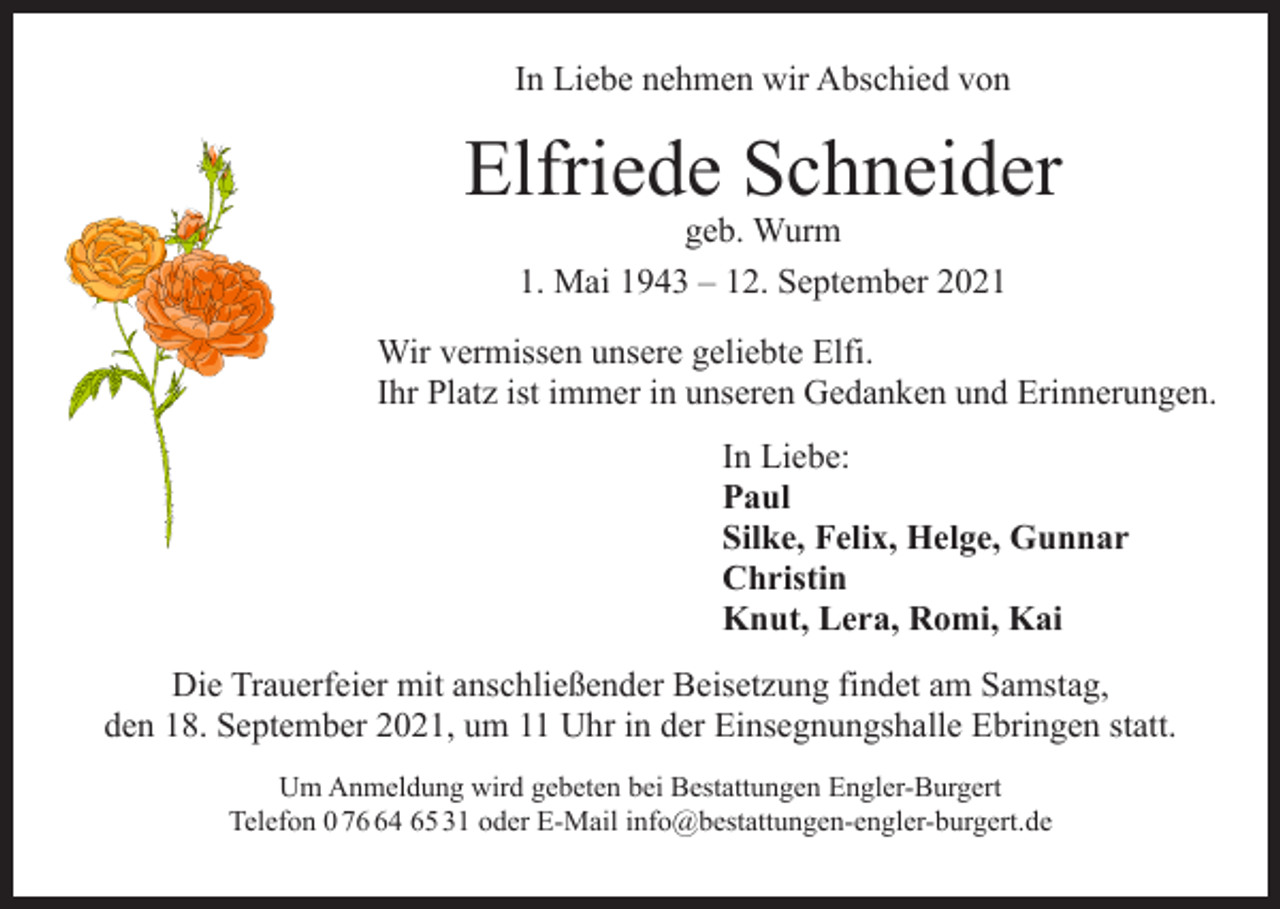 <p>In Liebe nehmen wir Abschied von</p><p>Elfriede Schneider<br />geb. Wurm<br />1. Mai 1943 – 12. September 2021</p><p>Wir vermissen unsere geliebte Elfi.<br />Ihr Platz ist immer in unseren Gedanken und Erinnerungen.<br />In Liebe:<br />Paul<br />Silke, Felix, Helge, Gunnar<br />Christin<br />Knut, Lera, Romi, Kai<br />Die Trauerfeier mit anschließender Beisetzung findet am Samstag,<br />den 18. September 2021, um 11 Uhr in der Einsegnungshalle Ebringen statt.<br />Um Anmeldung wird gebeten bei Bestattungen Engler-Burgert<br />Telefon 0 74 65 31 oder E-Mail info@bestattungen-engler-burgert.de</p>