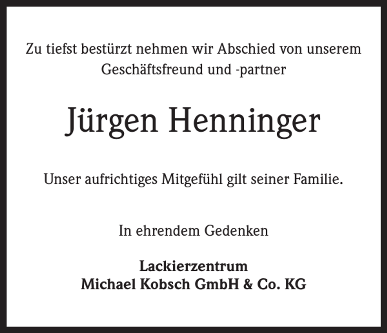 <p>Zu tiefst bestürzt nehmen wir Abschied von unserem<br />Geschäftsfreund und -partner</p><p>Jürgen Henninger<br />Unser aufrichtiges Mitgefühl gilt seiner Familie.<br />In ehrendem Gedenken<br />Lackierzentrum<br />Michael Kobsch GmbH &amp; Co. KG</p>