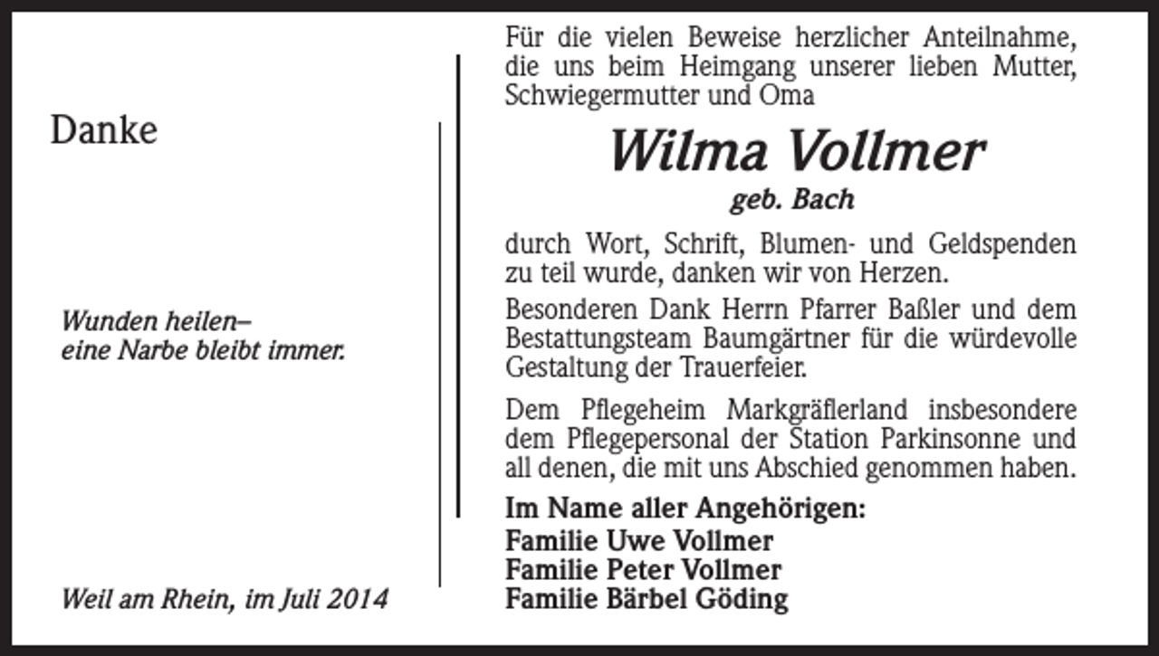<p>Danke</p><p>Für die vielen Beweise herzlicher Anteilnahme,<br />die uns beim Heimgang unserer lieben Mutter,<br />Schwiegermutter und Oma</p><p>Wilma Vollmer<br />geb. Bach</p><p>Wunden heilen–<br />eine Narbe bleibt immer.</p><p>Weil am Rhein, im Juli 2014</p><p>durch Wort, Schrift, Blumen- und Geldspenden<br />zu teil wurde, danken wir von Herzen.<br />Besonderen Dank Herrn Pfarrer Baßler und dem<br />Bestattungsteam Baumgärtner für die würdevolle<br />Gestaltung der Trauerfeier.<br />Dem Pflegeheim Markgräflerland insbesondere<br />dem Pflegepersonal der Station Parkinsonne und<br />all denen, die mit uns Abschied genommen haben.<br />Im Name aller Angehörigen:<br />Familie Uwe Vollmer<br />Familie Peter Vollmer<br />Familie Bärbel Göding</p>