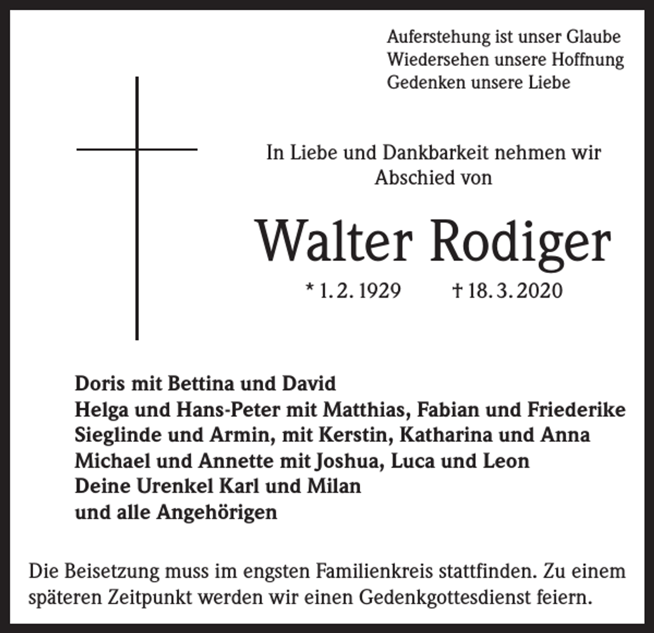 <p>Auferstehung ist unser Glaube<br />Wiedersehen unsere Hoffnung<br />Gedenken unsere Liebe</p><p>In Liebe und Dankbarkeit nehmen wir<br />Abschied von</p><p>Walter Rodiger<br />* 1. 2. 1929</p><p>† 18. 3. 2020</p><p>Doris mit Bettina und David<br />Helga und Hans-Peter mit Matthias, Fabian und Friederike<br />Sieglinde und Armin, mit Kerstin, Katharina und Anna<br />Michael und Annette mit Joshua, Luca und Leon<br />Deine Urenkel Karl und Milan<br />und alle Angehörigen<br />Die Beisetzung muss im engsten Familienkreis stattfinden. Zu einem<br />späteren Zeitpunkt werden wir einen Gedenkgottesdienst feiern.</p>