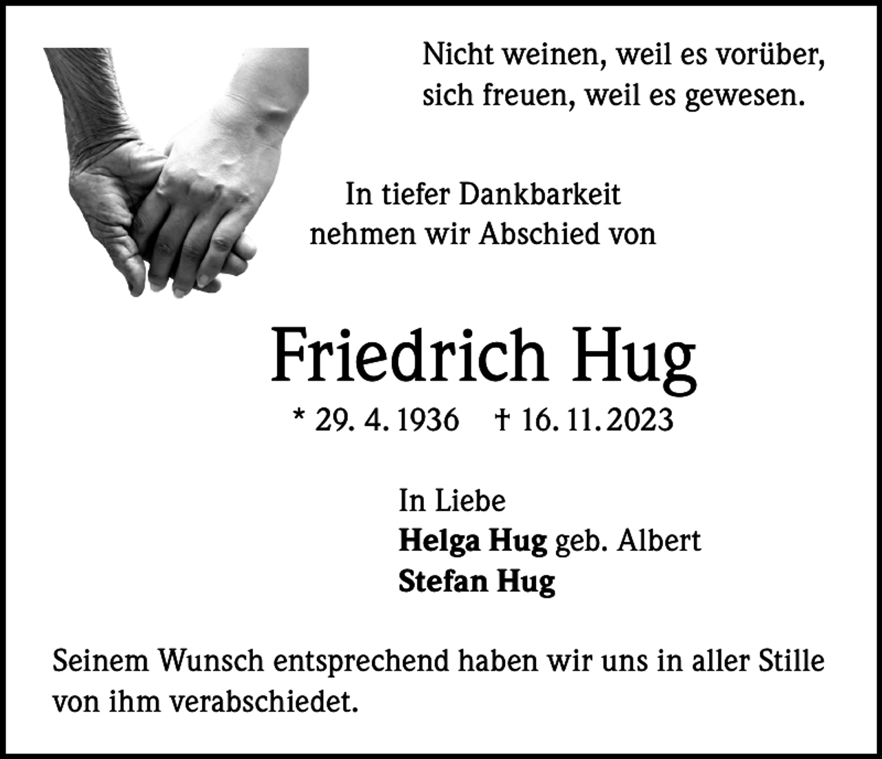 <p>Nicht weinen, weil es vorüber,<br />sich freuen, weil es gewesen.<br />In tiefer Dankbarkeit<br />nehmen wir Abschied von</p><p>Friedrich Hug<br />* 29. 4. 1936</p><p>† 16. 11. 2023</p><p>In Liebe<br />Helga Hug geb. Albert<br />Stefan Hug<br />Seinem Wunsch entsprechend haben wir uns in aller Stille<br />von ihm verabschiedet.</p>