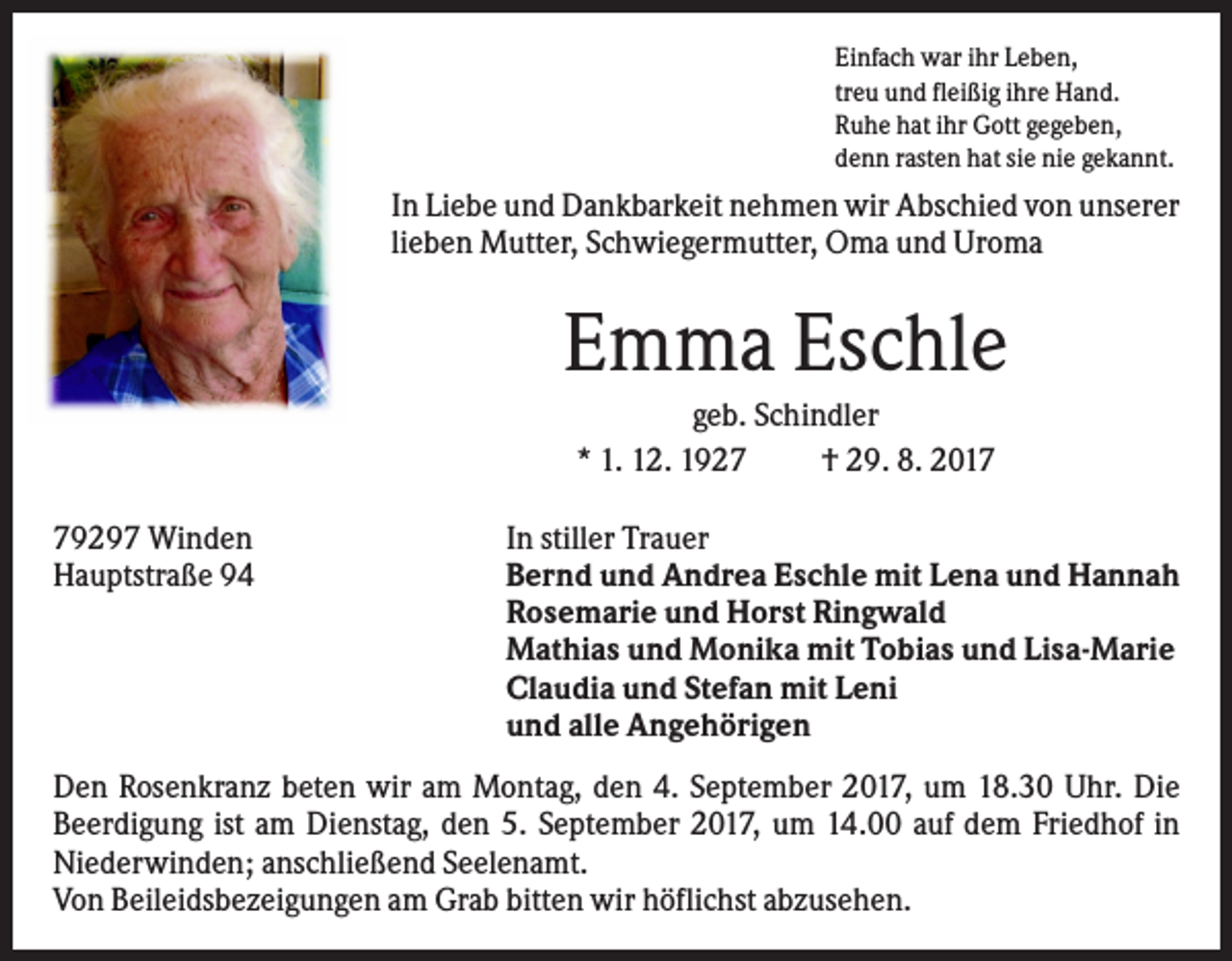 <p>Einfach war ihr Leben,<br />treu und fleißig ihre Hand.<br />Ruhe hat ihr Gott gegeben,<br />denn rasten hat sie nie gekannt.</p><p>In Liebe und Dankbarkeit nehmen wir Abschied von unserer<br />lieben Mutter, Schwiegermutter, Oma und Uroma</p><p>Emma Eschle<br />geb. Schindler<br />* 1. 12. 1927<br />† 29. 8. 2019297 Winden<br />Hauptstraße 94</p><p>In stiller Trauer<br />Bernd und Andrea Eschle mit Lena und Hannah<br />Rosemarie und Horst Ringwald<br />Mathias und Monika mit Tobias und Lisa-Marie<br />Claudia und Stefan mit Leni<br />und alle Angehörigen</p><p>Den Rosenkranz beten wir am Montag, den 4. September 2017, um 18.30 Uhr. Die<br />Beerdigung ist am Dienstag, den 5. September 2017, um 14.00 auf dem Friedhof in<br />Niederwinden; anschließend Seelenamt.<br />Von Beileidsbezeigungen am Grab bitten wir höflichst abzusehen.</p>