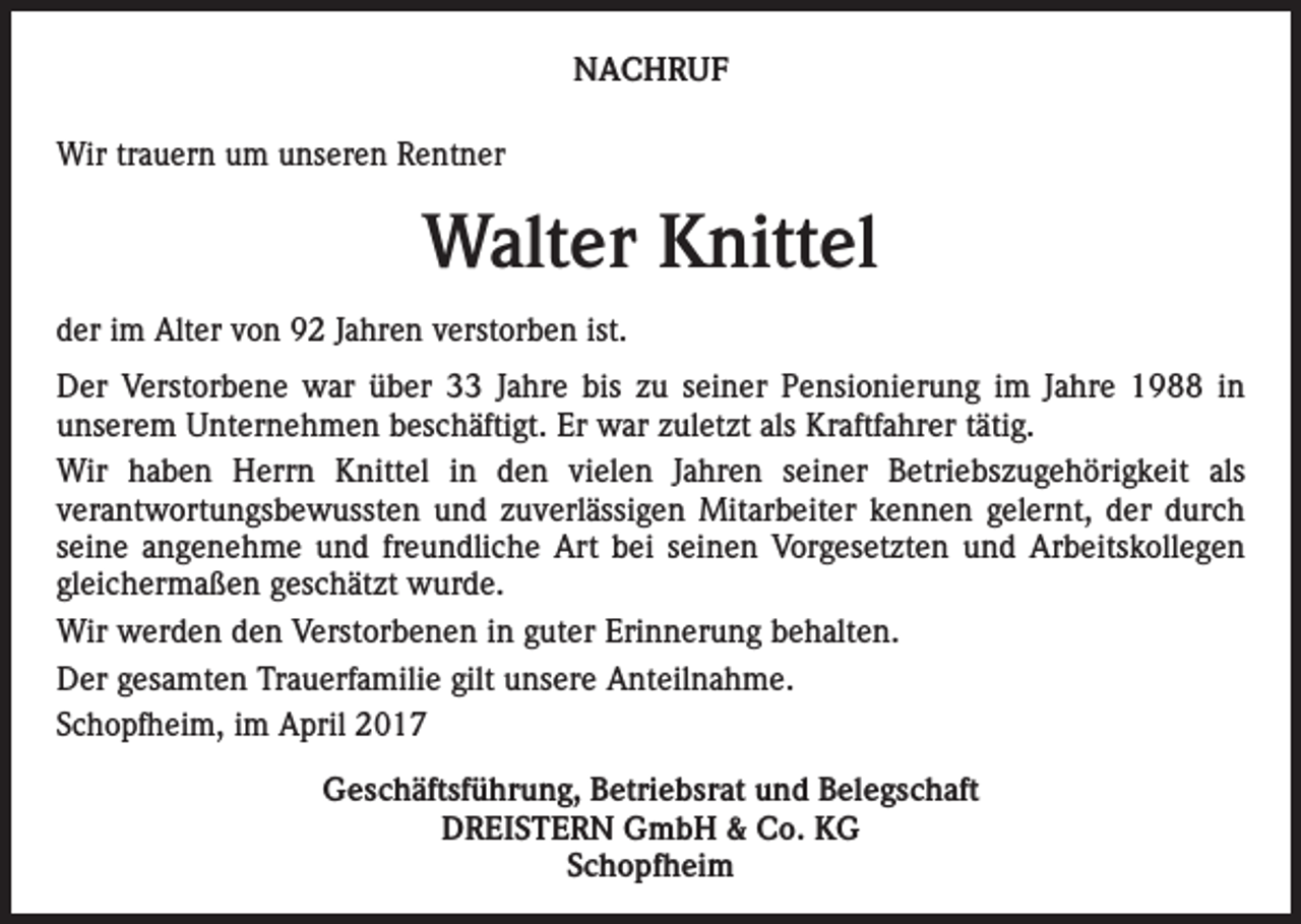 <p>NACHRUF<br />Wir trauern um unseren Rentner</p><p>Walter Knittel<br />der im Alter von 92 Jahren verstorben ist.<br />Der Verstorbene war über 33 Jahre bis zu seiner Pensionierung im Jahre 1988 in<br />unserem Unternehmen beschäftigt. Er war zuletzt als Kraftfahrer tätig.<br />Wir haben Herrn Knittel in den vielen Jahren seiner Betriebszugehörigkeit als<br />verantwortungsbewussten und zuverlässigen Mitarbeiter kennen gelernt, der durch<br />seine angenehme und freundliche Art bei seinen Vorgesetzten und Arbeitskollegen<br />gleichermaßen geschätzt wurde.<br />Wir werden den Verstorbenen in guter Erinnerung behalten.<br />Der gesamten Trauerfamilie gilt unsere Anteilnahme.<br />Schopfheim, im April 2017<br />Geschäftsführung, Betriebsrat und Belegschaft<br />DREISTERN GmbH &amp; Co. KG<br />Schopfheim</p>