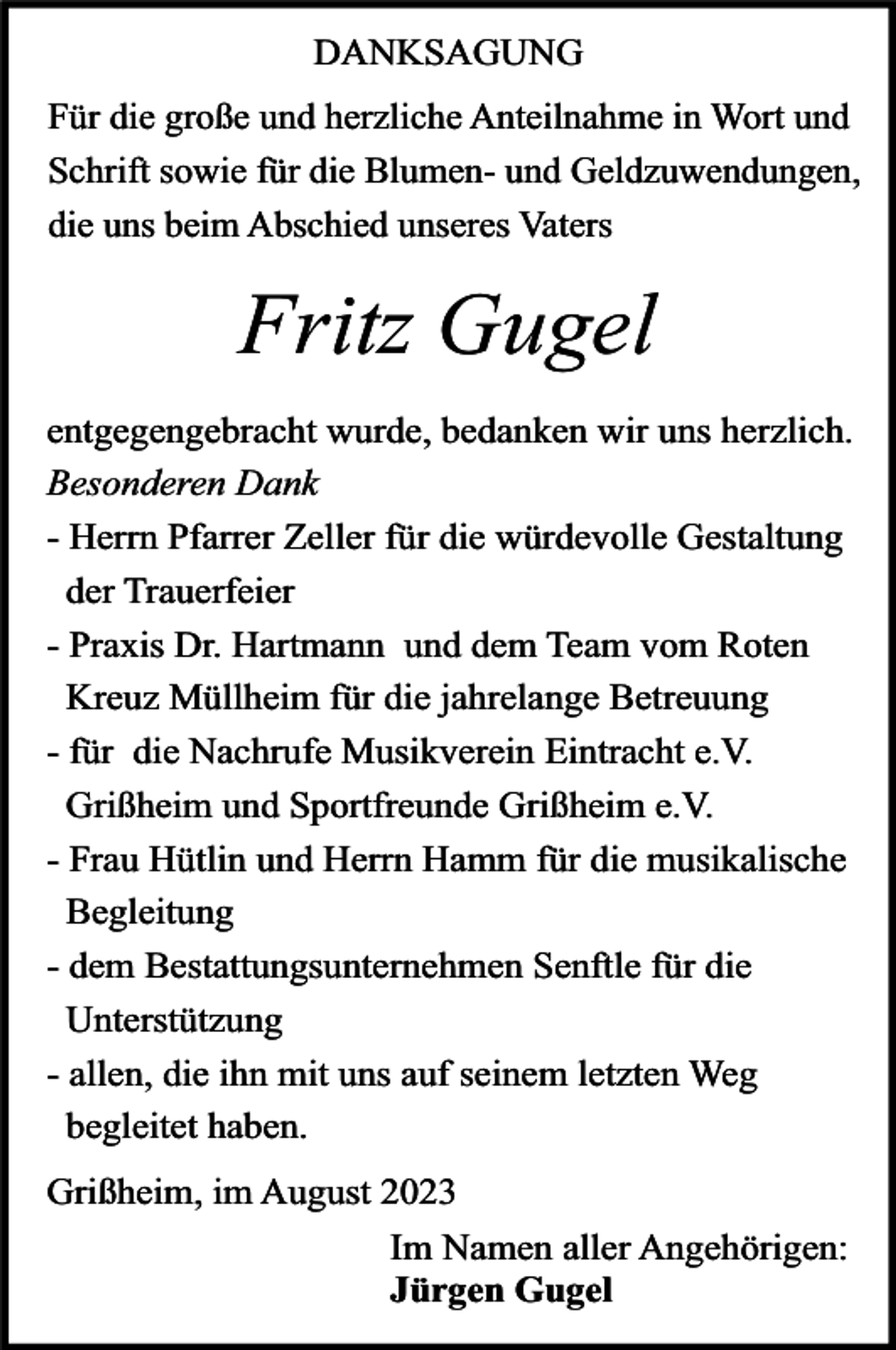 <p>DANKSAGUNG<br />Für die große und herzliche Anteilnahme in Wort und<br />Schrift sowie für die Blumen- und Geldzuwendungen,<br />die uns beim Abschied unseres Vaters</p><p>Fritz Gugel<br />entgegengebracht wurde, bedanken wir uns herzlich.<br />Besonderen Dank<br />- Herrn Pfarrer Zeller für die würdevolle Gestaltung<br />der Trauerfeier<br />- Praxis Dr. Hartmann und dem Team vom Roten<br />Kreuz Müllheim für die jahrelange Betreuung<br />- für die Nachrufe Musikverein Eintracht e.V.<br />Grißheim und Sportfreunde Grißheim e.V.<br />- Frau Hütlin und Herrn Hamm für die musikalische<br />Begleitung<br />- dem Bestattungsunternehmen Senftle für die<br />Unterstützung<br />- allen, die ihn mit uns auf seinem letzten Weg<br />begleitet haben.</p><p>Grißheim, im August 2023<br />Im Namen aller Angehörigen:<br />Jürgen Gugel</p>