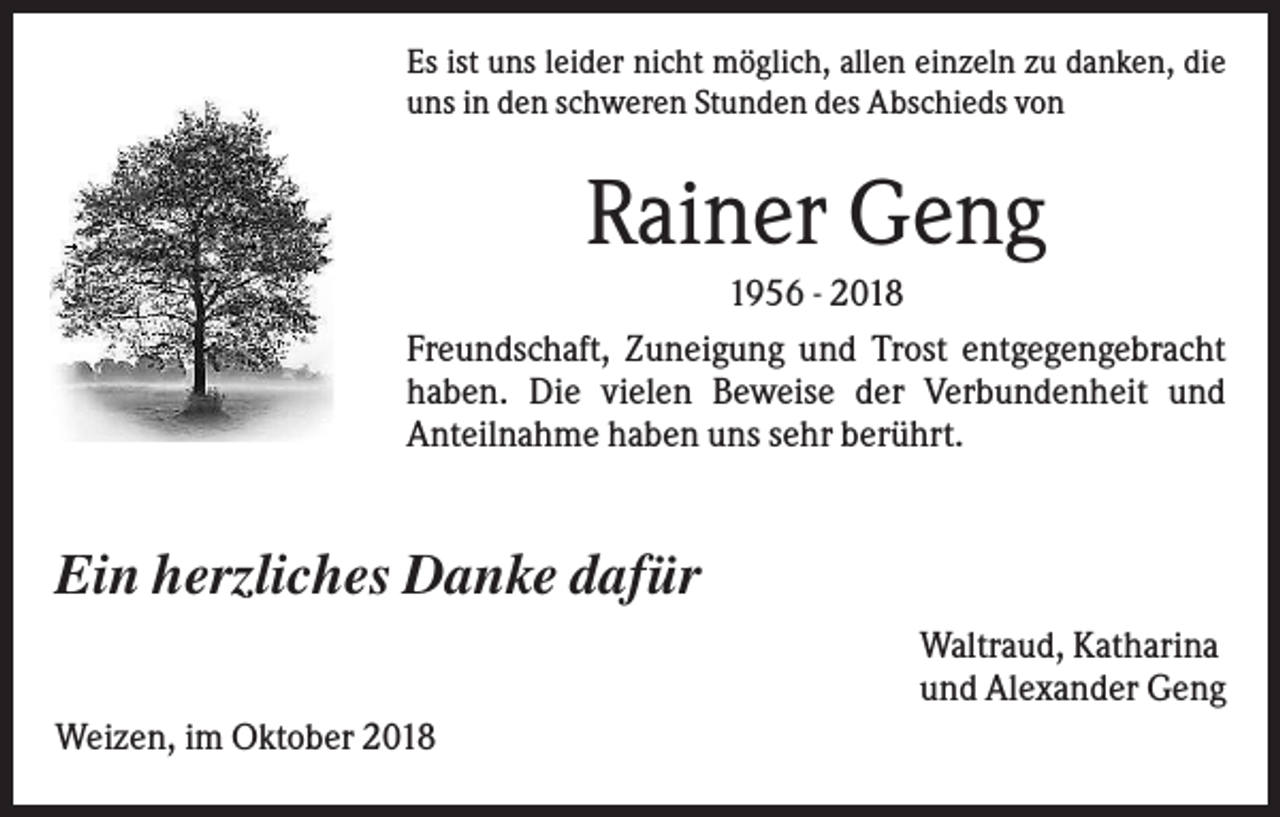 <p>Es ist uns leider nicht möglich, allen einzeln zu danken, die<br />uns in den schweren Stunden des Abschieds von</p><p>Rainer Geng<br />1956 - 2018<br />Freundschaft, Zuneigung und Trost entgegengebracht<br />haben. Die vielen Beweise der Verbundenheit und<br />Anteilnahme haben uns sehr berührt.</p><p>Ein herzliches Danke dafür<br />Waltraud, Katharina<br />und Alexander Geng<br />Weizen, im Oktober 2018</p>