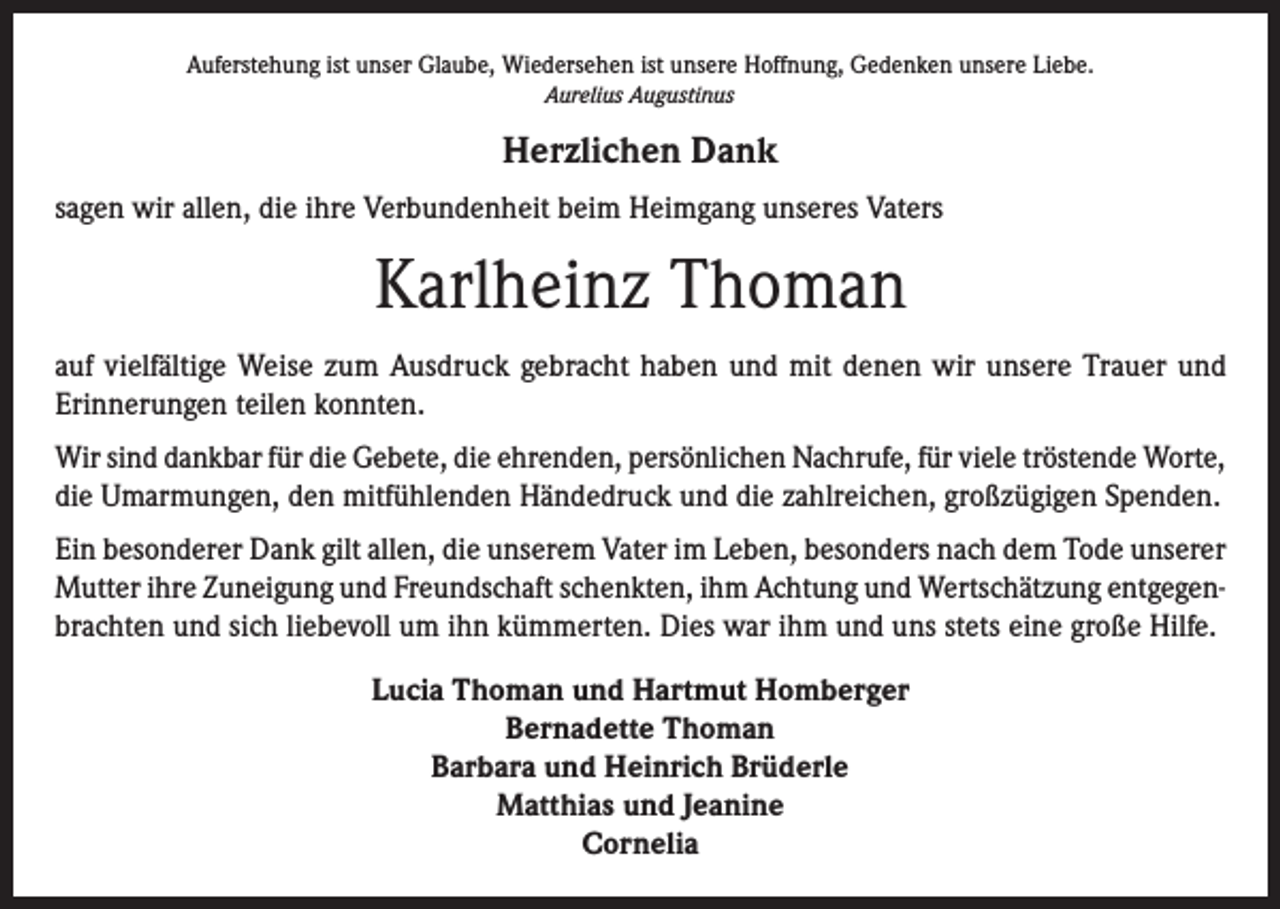 <p>Auferstehung ist unser Glaube, Wiedersehen ist unsere Hoffnung, Gedenken unsere Liebe.<br />Aurelius Augustinus</p><p>Herzlichen Dank<br />sagen wir allen, die ihre Verbundenheit beim Heimgang unseres Vaters</p><p>Karlheinz Thoman<br />auf vielfältige Weise zum Ausdruck gebracht haben und mit denen wir unsere Trauer und<br />Erinnerungen teilen konnten.<br />Wir sind dankbar für die Gebete, die ehrenden, persönlichen Nachrufe, für viele tröstende Worte,<br />die Umarmungen, den mitfühlenden Händedruck und die zahlreichen, großzügigen Spenden.<br />Ein besonderer Dank gilt allen, die unserem Vater im Leben, besonders nach dem Tode unserer<br />Mutter ihre Zuneigung und Freundschaft schenkten, ihm Achtung und Wertschätzung entgegenbrachten und sich liebevoll um ihn kümmerten. Dies war ihm und uns stets eine große Hilfe.<br />Lucia Thoman und Hartmut Homberger<br />Bernadette Thoman<br />Barbara und Heinrich Brüderle<br />Matthias und Jeanine<br />Cornelia</p>