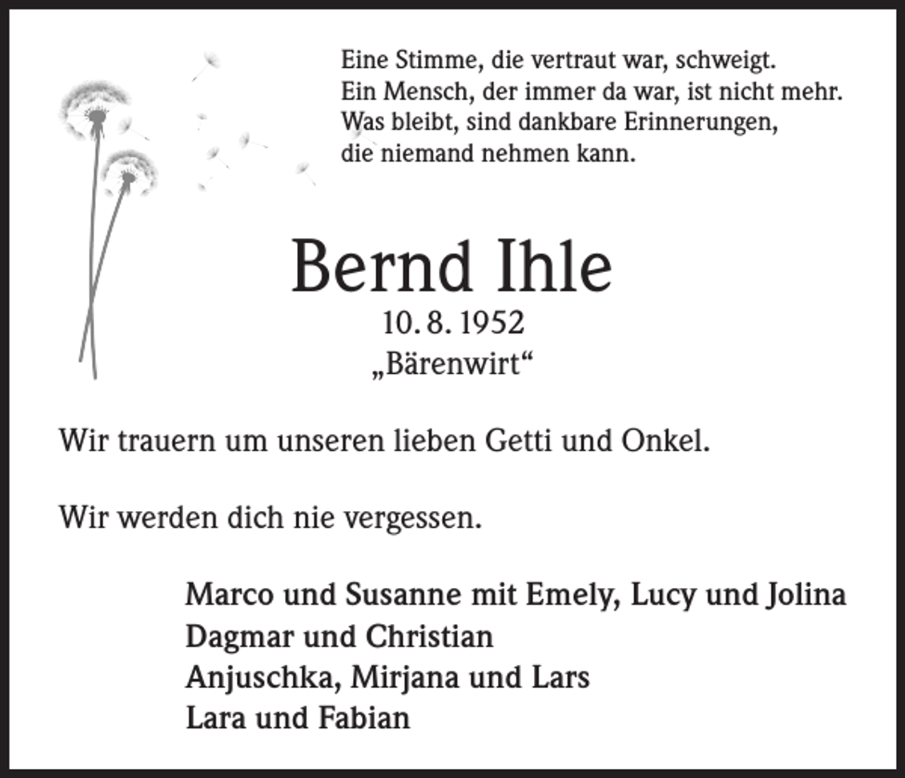 <p>Eine Stimme, die vertraut war, schweigt.<br />Ein Mensch, der immer da war, ist nicht mehr.<br />Was bleibt, sind dankbare Erinnerungen,<br />die niemand nehmen kann.</p><p>Bernd Ihle<br />10. 8. 1952<br />„Bärenwirt“</p><p>Wir trauern um unseren lieben Getti und Onkel.<br />Wir werden dich nie vergessen.<br />Marco und Susanne mit Emely, Lucy und Jolina<br />Dagmar und Christian<br />Anjuschka, Mirjana und Lars<br />Lara und Fabian</p>