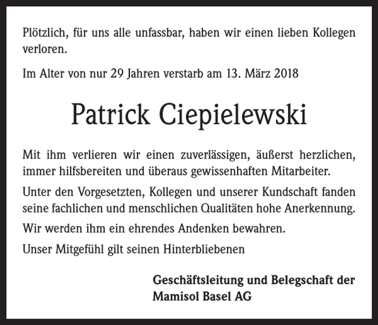 <p>Plötzlich, für uns alle unfassbar, haben wir einen lieben Kollegen<br />verloren.<br />Im Alter von nur 29 Jahren verstarb am 13. März 2018</p><p>Patrick Ciepielewski<br />Mit ihm verlieren wir einen zuverlässigen, äußerst herzlichen,<br />immer hilfsbereiten und überaus gewissenhaften Mitarbeiter.<br />Unter den Vorgesetzten, Kollegen und unserer Kundschaft fanden<br />seine fachlichen und menschlichen Qualitäten hohe Anerkennung.<br />Wir werden ihm ein ehrendes Andenken bewahren.<br />Unser Mitgefühl gilt seinen Hinterbliebenen<br />Geschäftsleitung und Belegschaft der<br />Mamisol Basel AG</p>