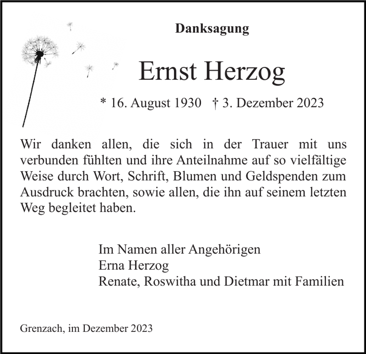 <p>Danksagung</p><p>Ernst Herzog<br />* 16. August 1930 † 3. Dezember 2023<br />Wir danken allen, die sich in der Trauer mit uns<br />verbunden fühlten und ihre Anteilnahme auf so vielfältige<br />Weise durch Wort, Schrift, Blumen und Geldspenden zum<br />Ausdruck brachten, sowie allen, die ihn auf seinem letzten<br />Weg begleitet haben.<br />Im Namen aller Angehörigen<br />Erna Herzog<br />Renate, Roswitha und Dietmar mit Familien<br />Grenzach, im Dezember 2023</p>