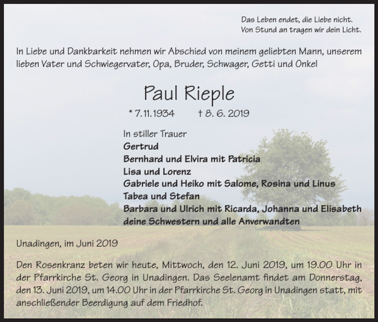 <p>Das Leben endet, die Liebe nicht.<br />Von Stund an tragen wir dein Licht.</p><p>In Liebe und Dankbarkeit nehmen wir Abschied von meinem geliebten Mann, unserem<br />lieben Vater und Schwiegervater, Opa, Bruder, Schwager, Getti und Onkel</p><p>Paul Rieple<br />* 7. 11. 1934</p><p>† 8. 6. 2019</p><p>In stiller Trauer<br />Gertrud<br />Bernhard und Elvira mit Patricia<br />Lisa und Lorenz<br />Gabriele und Heiko mit Salome, Rosina und Linus<br />Tabea und Stefan<br />Barbara und Ulrich mit Ricarda, Johanna und Elisabeth<br />deine Schwestern und alle Anverwandten<br />Unadingen, im Juni 2019<br />Den Rosenkranz beten wir heute, Mittwoch, den 12. Juni 2019, um 19.00 Uhr in<br />der Pfarrkirche St. Georg in Unadingen. Das Seelenamt findet am Donnerstag,<br />den 13. Juni 2019, um 14.00 Uhr in der Pfarrkirche St. Georg in Unadingen statt, mit<br />anschließender Beerdigung auf dem Friedhof.</p>