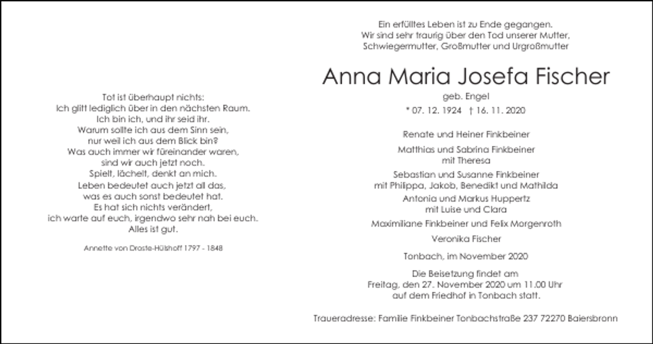 <p>Ein erfülltes Leben ist zu Ende gegangen.<br />Wir sind sehr traurig über den Tod unserer Mutter,<br />Schwiegermutter, Großmutter und Urgroßmutter</p><p>Anna Maria Josefa Fischer<br />Tot ist überhaupt nichts:<br />Ich glitt lediglich über in den nächsten Raum.<br />Ich bin ich, und ihr seid ihr.<br />Warum sollte ich aus dem Sinn sein,<br />nur weil ich aus dem Blick bin?<br />Was auch immer wir füreinander waren,<br />sind wir auch jetzt noch.<br />Spielt, lächelt, denkt an mich.<br />Leben bedeutet auch jetzt all das,<br />was es auch sonst bedeutet hat.<br />Es hat sich nichts verändert,<br />ich warte auf euch, irgendwo sehr nah bei euch.<br />Alles ist gut.<br />Annette von Droste-Hülshoff 1797 - 1848</p><p>geb. Engel<br />* 07. 12. 1924 † 16. 11. 2020<br />Renate und Heiner Finkbeiner<br />Matthias und Sabrina Finkbeiner<br />mit Theresa<br />Sebastian und Susanne Finkbeiner<br />mit Philippa, Jakob, Benedikt und Mathilda<br />Antonia und Markus Huppertz<br />mit Luise und Clara<br />Maximiliane Finkbeiner und Felix Morgenroth<br />Veronika Fischer<br />Tonbach, im November 2020<br />Die Beisetzung findet am<br />Freitag, den 27. November 2020 um 11.00 Uhr<br />auf dem Friedhof in Tonbach statt.<br />Traueradresse: Familie Finkbeiner Tonbachstraße 232270 Baiersbronn</p>