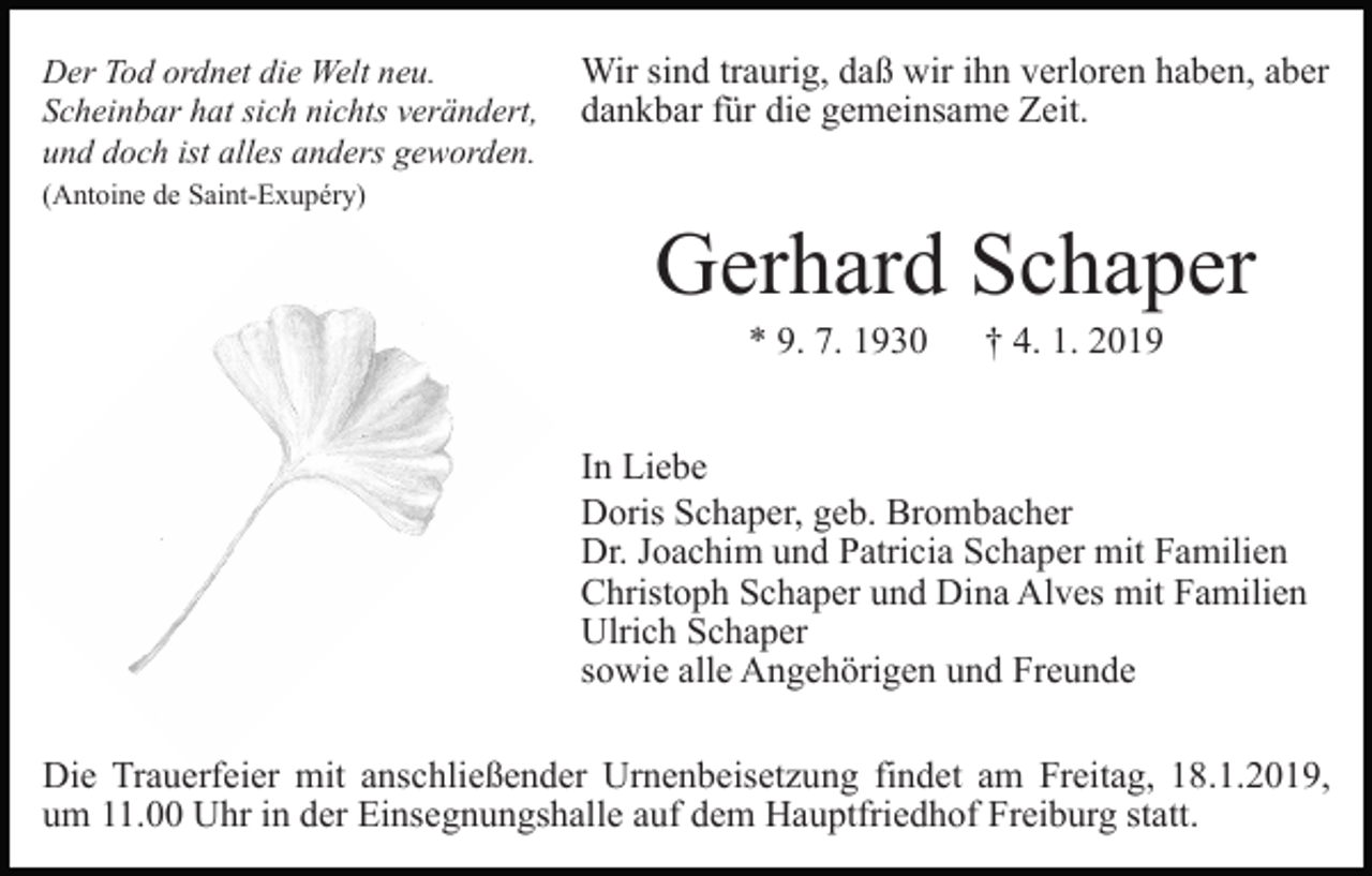 <p>Der Tod ordnet die Welt neu.<br />Scheinbar hat sich nichts verändert,<br />und doch ist alles anders geworden.</p><p>Wir sind traurig, daß wir ihn verloren haben, aber<br />dankbar für die gemeinsame Zeit.</p><p>(Antoine de Saint-Exupéry)</p><p>Gerhard Schaper<br />* 9. 7. 1930</p><p>† 4. 1. 2019</p><p>In Liebe<br />Doris Schaper, geb. Brombacher<br />Dr. Joachim und Patricia Schaper mit Familien<br />Christoph Schaper und Dina Alves mit Familien<br />Ulrich Schaper<br />sowie alle Angehörigen und Freunde<br />Die Trauerfeier mit anschließender Urnenbeisetzung findet am Freitag, 18.1.2019,<br />um 11.00 Uhr in der Einsegnungshalle auf dem Hauptfriedhof Freiburg statt.</p>