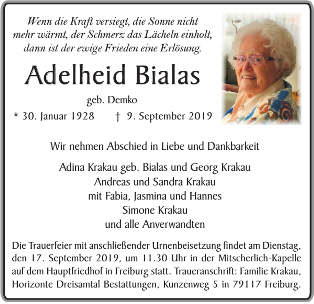 <p>Wenn die Kraft versiegt, die Sonne nicht<br />mehr wärmt, der Schmerz das Lächeln einholt,<br />dann ist der ewige Frieden eine Erlösung.</p><p>Adelheid Bialas<br />geb. Demko<br />* 30. Januar 1928<br />† 9. September 2019</p><p>Wir nehmen Abschied in Liebe und Dankbarkeit<br />Adina Krakau geb. Bialas und Georg Krakau<br />Andreas und Sandra Krakau<br />mit Fabia, Jasmina und Hannes<br />Simone Krakau<br />und alle Anverwandten<br />Die Trauerfeier mit anschließender Urnenbeisetzung findet am Dienstag,<br />den 17. September 2019, um 11.30 Uhr in der Mitscherlich-Kapelle<br />auf dem Hauptfriedhof in Freiburg statt. Traueranschrift: Familie Krakau,<br />Horizonte Dreisamtal Bestattungen, Kunzenweg 5 in 79117 Freiburg.</p>