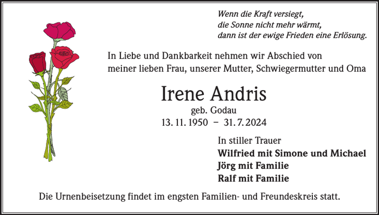 <p>Wenn die Kraft versiegt,<br />die Sonne nicht mehr wärmt,<br />dann ist der ewige Frieden eine Erlösung.</p><p>In Liebe und Dankbarkeit nehmen wir Abschied von<br />meiner lieben Frau, unserer Mutter, Schwiegermutter und Oma</p><p>Irene Andris<br />geb. Godau<br />13. 11. 1950 – 31. 7. 2024</p><p>In stiller Trauer<br />Wilfried mit Simone und Michael<br />Jörg mit Familie<br />Ralf mit Familie<br />Die Urnenbeisetzung findet im engsten Familien- und Freundeskreis statt.</p>