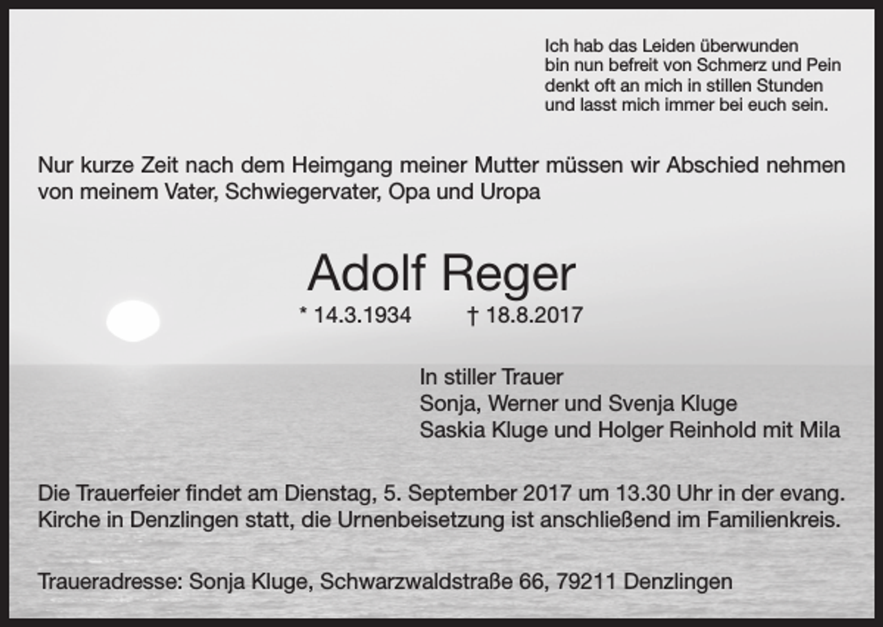 <p>Ich hab das Leiden überwunden<br />bin nun befreit von Schmerz und Pein<br />denkt oft an mich in stillen Stunden<br />und lasst mich immer bei euch sein.</p><p>Nur kurze Zeit nach dem Heimgang meiner Mutter müssen wir Abschied nehmen<br />von meinem Vater, Schwiegervater, Opa und Uropa</p><p>Adolf Reger<br />* 14.3.1934</p><p>† 18.8.2017<br />In stiller Trauer<br />Sonja, Werner und Svenja Kluge<br />Saskia Kluge und Holger Reinhold mit Mila</p><p>Die Trauerfeier findet am Dienstag, 5. September 2017 um 13.30 Uhr in der evang.<br />Kirche in Denzlingen statt, die Urnenbeisetzung ist anschließend im Familienkreis.<br />Traueradresse: Sonja Kluge, Schwarzwaldstraße 66, 79211 Denzlingen</p>
