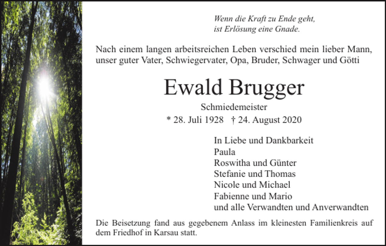 <p>Wenn die Kraft zu Ende geht,<br />ist Erlösung eine Gnade.</p><p>Nach einem langen arbeitsreichen Leben verschied mein lieber Mann,<br />unser guter Vater, Schwiegervater, Opa, Bruder, Schwager und Götti</p><p>Ewald Brugger<br />Schmiedemeister<br />* 28. Juli 1928 † 24. August 2020<br />In Liebe und Dankbarkeit<br />Paula<br />Roswitha und Günter<br />Stefanie und Thomas<br />Nicole und Michael<br />Fabienne und Mario<br />und alle Verwandten und Anverwandten<br />Die Beisetzung fand aus gegebenem Anlass im kleinesten Familienkreis auf<br />dem Friedhof in Karsau statt.</p>