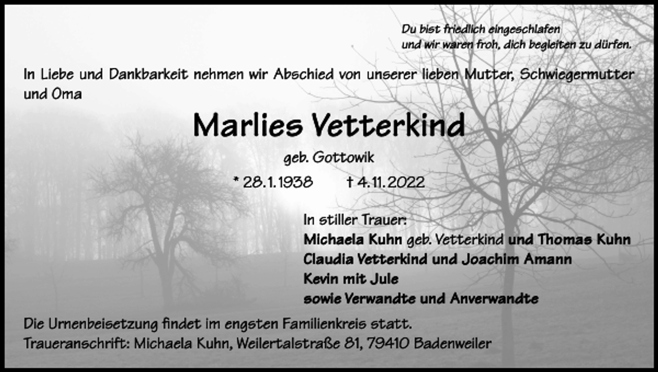 <p>Du bist friedlich eingeschlafen<br />und wir waren froh, dich begleiten zu dürfen.</p><p>In Liebe und Dankbarkeit nehmen wir Abschied von unserer lieben Mutter, Schwiegermutter<br />und Oma</p><p>Marlies Vetterkind<br />geb. Gottowik</p><p>* 28. 1. 1938 † 4. 11. 2022<br />In stiller Trauer:<br />Michaela Kuhn geb. Vetterkind und Thomas Kuhn<br />Claudia Vetterkind und Joachim Amann<br />Kevin mit Jule<br />sowie Verwandte und Anverwandte<br />Die Urnenbeisetzung findet im engsten Familienkreis statt.<br />Traueranschrift: Michaela Kuhn, Weilertalstraße 81, 79410 Badenweiler</p>