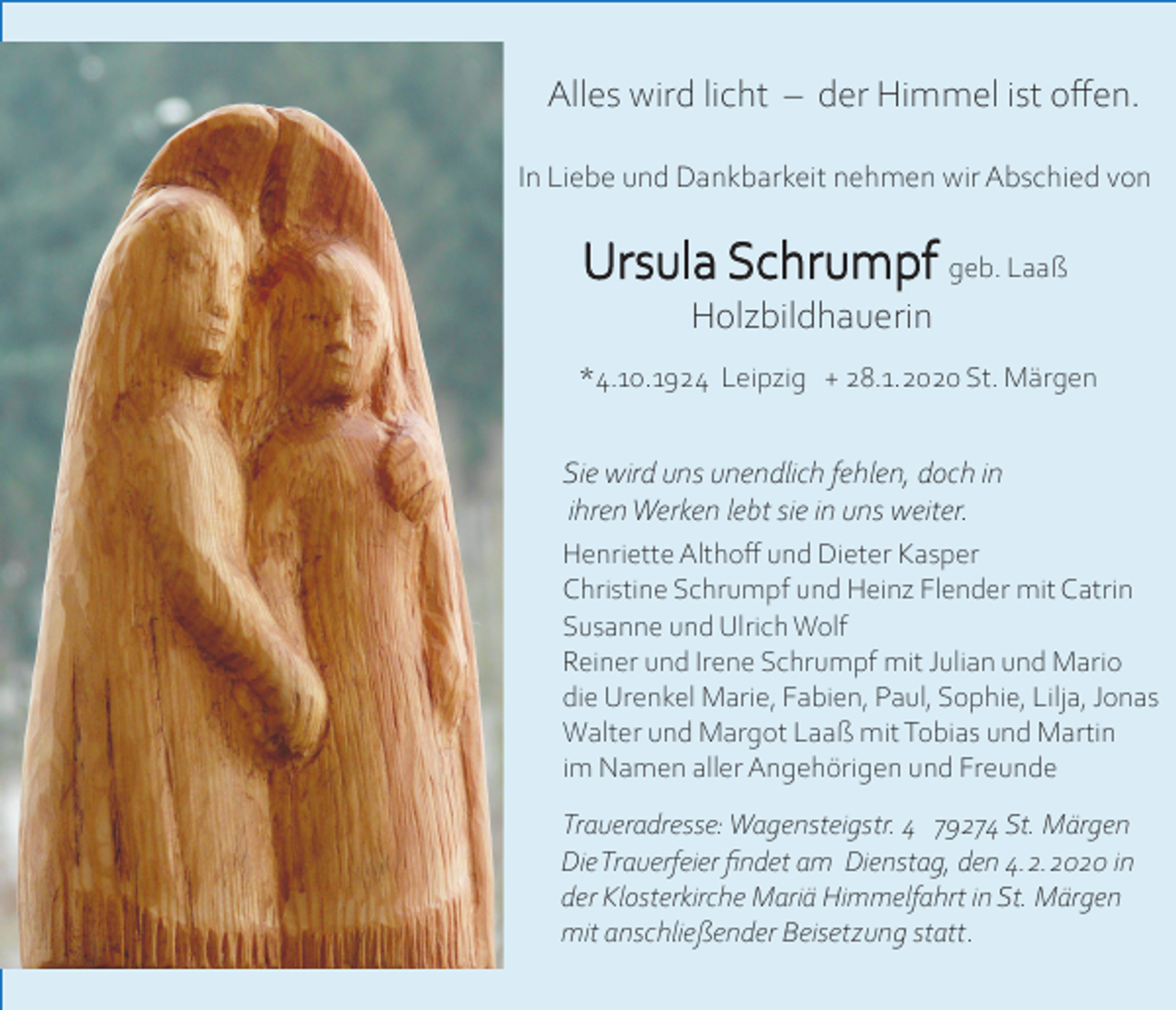 <p>Alles wird licht – der Himmel ist offen.<br />In Liebe und Dankbarkeit nehmen wir Abschied von</p><p>Ursula Schrumpf geb. Laaß<br />Holzbildhauerin<br />*4.10.1924 Leipzig + 28.1.2020 St. Märgen</p><p>Sie wird uns unendlich fehlen, doch in<br />ihren Werken lebt sie in uns weiter.<br />Henriette Althoff und Dieter Kasper<br />Christine Schrumpf und Heinz Flender mit Catrin<br />Susanne und Ulrich Wolf<br />Reiner und Irene Schrumpf mit Julian und Mario<br />die Urenkel Marie, Fabien, Paul, Sophie, Lilja, Jonas<br />Walter und Margot Laaß mit Tobias und Martin<br />im Namen aller Angehörigen und Freunde<br />Traueradresse: Wagensteigstr. 4 79274 St. Märgen<br />Die Trauerfeier findet am Dienstag, den 4.2.2020 in<br />der Klosterkirche Mariä Himmelfahrt in St. Märgen<br />mit anschließender Beisetzung statt.</p>
