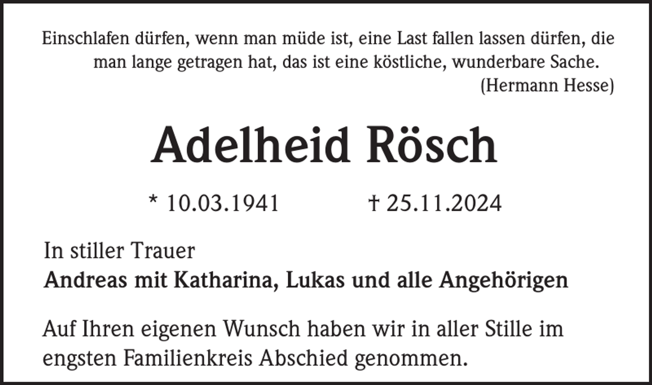 <p>Einschlafen dürfen, wenn man müde ist, eine Last fallen lassen dürfen, die<br />man lange getragen hat, das ist eine köstliche, wunderbare Sache.<br />(Hermann Hesse)</p><p>Adelheid Rösch<br />* 10.03.1941</p><p>† 25.11.2024</p><p>In stiller Trauer<br />Andreas mit Katharina, Lukas und alle Angehörigen<br />Auf Ihren eigenen Wunsch haben wir in aller Stille im<br />engsten Familienkreis Abschied genommen.</p>