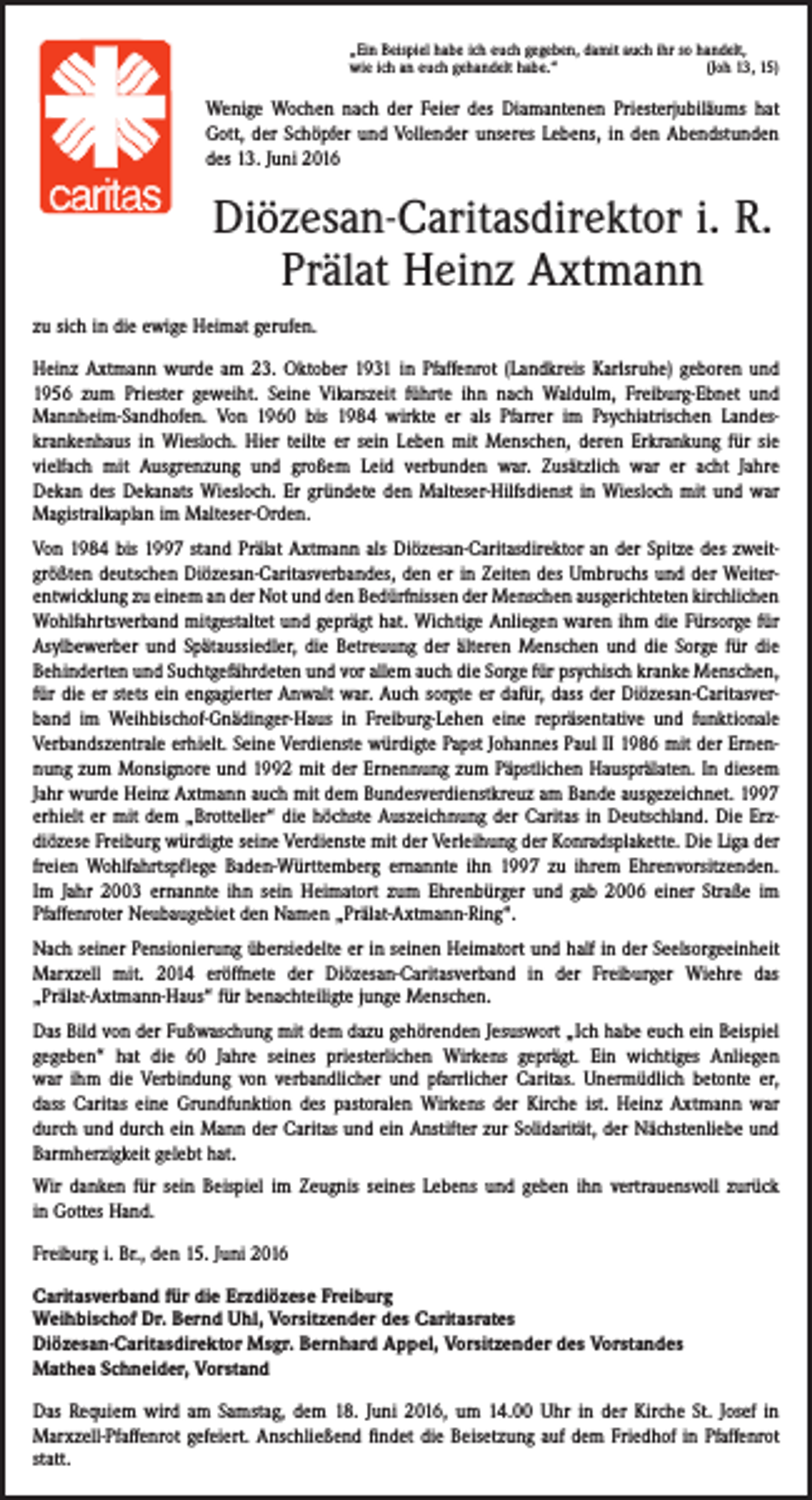 <p>„Ein Beispiel habe ich euch gegeben, damit auch ihr so handelt,<br />wie ich an euch gehandelt habe.“<br />(Joh 13, 15)</p><p>Wenige Wochen nach der Feier des Diamantenen Priesterjubiläums hat<br />Gott, der Schöpfer und Vollender unseres Lebens, in den Abendstunden<br />des 13. Juni 2016</p><p>Diözesan-Caritasdirektor i. R.<br />Prälat Heinz Axtmann<br />zu sich in die ewige Heimat gerufen.<br />Heinz Axtmann wurde am 23. Oktober 1931 in Pfaffenrot (Landkreis Karlsruhe) geboren und<br />1956 zum Priester geweiht. Seine Vikarszeit führte ihn nach Waldulm, Freiburg-Ebnet und<br />Mannheim-Sandhofen. Von 1960 bis 1984 wirkte er als Pfarrer im Psychiatrischen Landes­<br />krankenhaus in Wiesloch. Hier teilte er sein Leben mit Menschen, deren Erkrankung für sie<br />vielfach mit ­Aus­grenzung und großem Leid verbunden war. Zusätzlich war er acht Jahre<br />Dekan des Dekanats Wiesloch. Er gründete den Malteser-Hilfsdienst in Wiesloch mit und war<br />Magistralkaplan im Malteser-Orden.<br />Von 1984 bis 1997 stand Prälat Axtmann als Diözesan-Caritasdirektor an der Spitze des zweitgrößten deutschen Diözesan-Caritasverbandes, den er in Zeiten des Umbruchs und der Weiterentwicklung zu einem an der Not und den Bedürfnissen der Menschen ausgerichteten ­kirchlichen<br />Wohlfahrtsverband mitgestaltet und geprägt hat. Wichtige Anliegen waren ihm die Fürsorge für<br />Asylbewerber und Spätaussiedler, die Betreuung der älteren Menschen und die Sorge für die<br />Behinderten und Suchtgefährdeten und vor allem auch die Sorge für psychisch kranke Menschen,<br />für die er stets ein engagierter Anwalt war. Auch sorgte er dafür, dass der Diözesan-Caritasverband im Weihbischof-Gnädinger-Haus in Freiburg-Lehen eine repräsentative und funktionale<br />Verbandszentrale erhielt. Seine Verdienste würdigte Papst Johannes Paul II 1986 mit der Ernennung zum Monsignore und 1992 mit der Ernennung zum Päpstlichen Haus­prälaten. In diesem<br />Jahr wurde Heinz Axtmann auch mit dem Bundesverdienstkreuz am Bande ausgezeichnet. 1997<br />erhielt er mit dem „Brotteller“ die höchste Auszeichnung der Caritas in Deutschland. Die Erz­<br />diözese Freiburg würdigte seine Verdienste mit der Verleihung der Konrads­plakette. Die Liga der<br />freien Wohlfahrtspflege Baden-Württemberg ernannte ihn 1997 zu ihrem Ehrenvorsitzenden.<br />Im Jahr 2003 ernannte ihn sein Heimatort zum Ehrenbürger und gab 2006 einer Straße im<br />­Pfaffenroter Neubaugebiet den Namen „Prälat-Axtmann-Ring“.<br />Nach seiner Pensionierung übersiedelte er in seinen Heimatort und half in der Seelsorgeeinheit<br />Marxzell mit. 2014 eröffnete der Diözesan-Caritasverband in der Freiburger Wiehre das<br />­„Prälat-Axtmann-Haus“ für benachteiligte junge Menschen.<br />Das Bild von der Fußwaschung mit dem dazu gehörenden Jesuswort „Ich habe euch ein Beispiel<br />gegeben“ hat die 60 Jahre seines priesterlichen Wirkens geprägt. Ein wichtiges Anliegen<br />war ihm die Verbindung von verbandlicher und pfarrlicher Caritas. Unermüdlich betonte er,<br />dass Caritas eine Grundfunktion des pastoralen Wirkens der Kirche ist. Heinz Axtmann war<br />durch und durch ein Mann der Caritas und ein Anstifter zur Solidarität, der Nächstenliebe und<br />­Barmherzigkeit gelebt hat.<br />Wir danken für sein Beispiel im Zeugnis seines Lebens und geben ihn vertrauensvoll zurück<br />in Gottes Hand.<br />Freiburg i. Br., den 15. Juni 2016<br />Caritasverband für die Erzdiözese Freiburg<br />Weihbischof Dr. Bernd Uhl, Vorsitzender des Caritasrates<br />Diözesan-Caritasdirektor Msgr. Bernhard Appel, Vorsitzender des Vorstandes<br />Mathea Schneider, Vorstand<br />Das Requiem wird am Samstag, dem 18. Juni 2016, um 14.00 Uhr in der Kirche St. Josef in<br />Marxzell-Pfaffenrot gefeiert. Anschließend findet die Beisetzung auf dem Friedhof in Pfaffenrot<br />statt.</p>