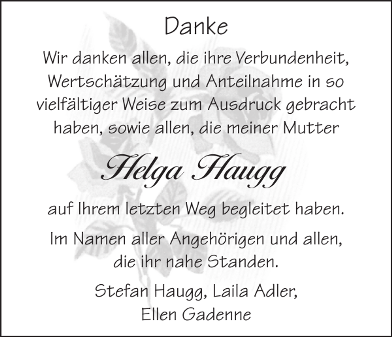 <p>Danke<br />Wir danken allen, die ihre Verbundenheit,<br />Wertschätzung und Anteilnahme in so<br />vielfältiger Weise zum Ausdruck gebracht<br />haben, sowie allen, die meiner Mutter</p><p>Helga Haugg<br />auf Ihrem letzten Weg begleitet haben.<br />Im Namen aller Angehörigen und allen,<br />die ihr nahe Standen.<br />Stefan Haugg, Laila Adler,<br />Ellen Gadenne</p>