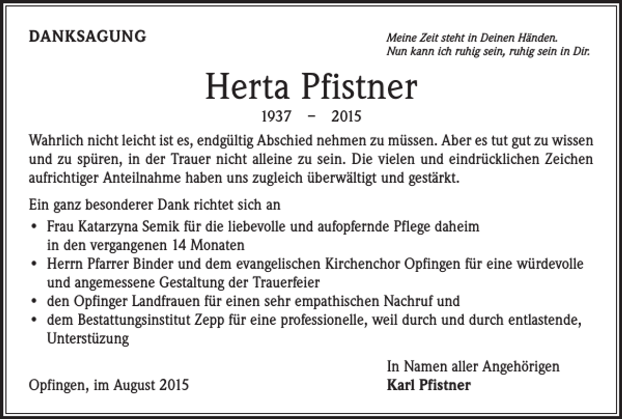 <p>DANKSAGUNG</p><p>M<br />eine Zeit steht in Deinen Händen.<br />Nun kann ich ruhig sein, ruhig sein in Dir.</p><p>Herta Pfistner</p><p>1937 – 2015<br />Wahrlich nicht leicht ist es, endgültig Abschied nehmen zu müssen. Aber es tut gut zu wissen<br />und zu spüren, in der Trauer nicht alleine zu sein. Die vielen und eindrück­lichen Zeichen<br />aufrichtiger Anteilnahme haben uns zugleich überwältigt und gestärkt.<br />Ein ganz besonderer Dank richtet sich an<br />• Frau Katarzyna Semik für die liebevolle und aufopfernde Pflege daheim<br />in den ­vergangenen 14 Monaten<br />• Herrn Pfarrer Binder und dem evangelischen Kirchenchor Opfingen für eine würdevolle<br />und angemessene Gestaltung der Trauerfeier<br />• den Opfinger Landfrauen für einen sehr empathischen Nachruf und<br />• dem Bestattungsinstitut Zepp für eine professionelle, weil durch und durch entlastende,<br />Unterstüzung</p><p>Opfingen, im August 2015</p><p>In Namen aller Angehörigen<br />Karl Pfistner</p>