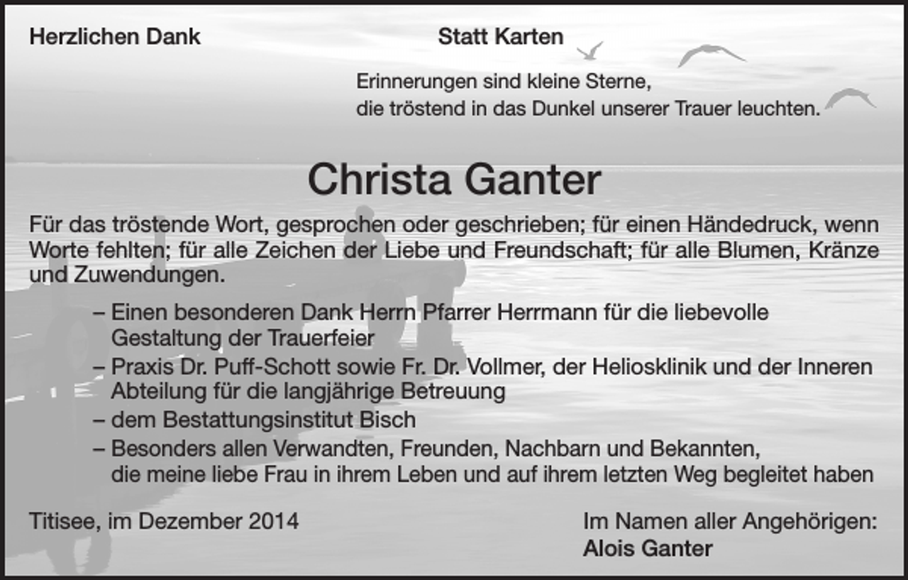 <p>Herzlichen Dank</p><p>Statt Karten</p><p>Erinnerungen sind kleine Sterne,</p><p>die tröstend in das Dunkel unserer Trauer leuchten.</p><p>Christa Ganter<br />Für das tröstende Wort, gesprochen oder geschrieben; für einen Händedruck, wenn<br />Worte fehlten; für alle Zeichen der Liebe und Freundschaft; für alle Blumen, Kränze<br />und Zuwendungen.<br />– Einen besonderen Dank Herrn Pfarrer Herrmann für die liebevolle<br />­Gestaltung der Trauerfeier<br />– Praxis Dr. Puff-Schott sowie Fr. Dr. Vollmer, der Heliosklinik und der Inneren<br />Abteilung für die langjährige Betreuung<br />– dem Bestattungsinstitut Bisch<br />– Besonders allen Verwandten, Freunden, Nachbarn und Bekannten, ­<br />die ­meine liebe Frau in ihrem Leben und auf ihrem letzten Weg begleitet haben<br />Titisee, im Dezember 2014</p><p>Im Namen aller Angehörigen:<br />Alois Ganter</p>