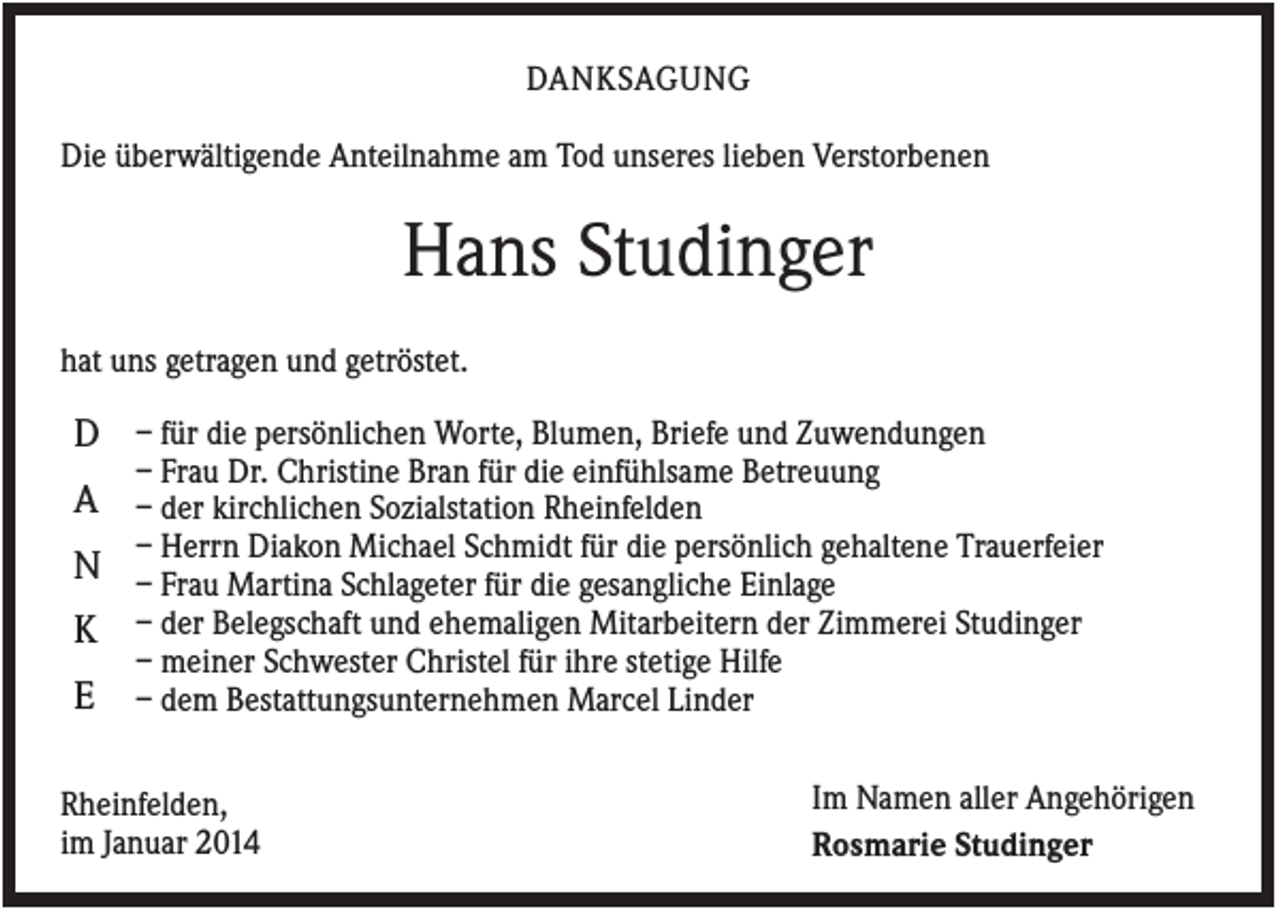 <p>DANKSAGUNG<br />Die überwältigende Anteilnahme am Tod unseres lieben Verstorbenen</p><p>Hans Studinger<br />hat uns getragen und getröstet.</p><p>D – für die persönlichen Worte, Blumen, Briefe und Zuwendungen<br />– Frau Dr. Christine Bran für die einfühlsame Betreuung</p><p>A – der kirchlichen Sozialstation Rheinfelden</p><p>– Herrn Diakon Michael Schmidt für die persönlich gehaltene Trauerfeier</p><p>N – Frau Martina Schlageter für die gesangliche Einlage<br />K – der Belegschaft und ehemaligen Mitarbeitern der Zimmerei Studinger<br />E</p><p>– meiner Schwester Christel für ihre stetige Hilfe<br />– dem Bestattungsunternehmen Marcel Linder</p><p>Rheinfelden,<br />im Januar 2014</p><p>Im Namen aller Angehörigen<br />Rosmarie Studinger</p>