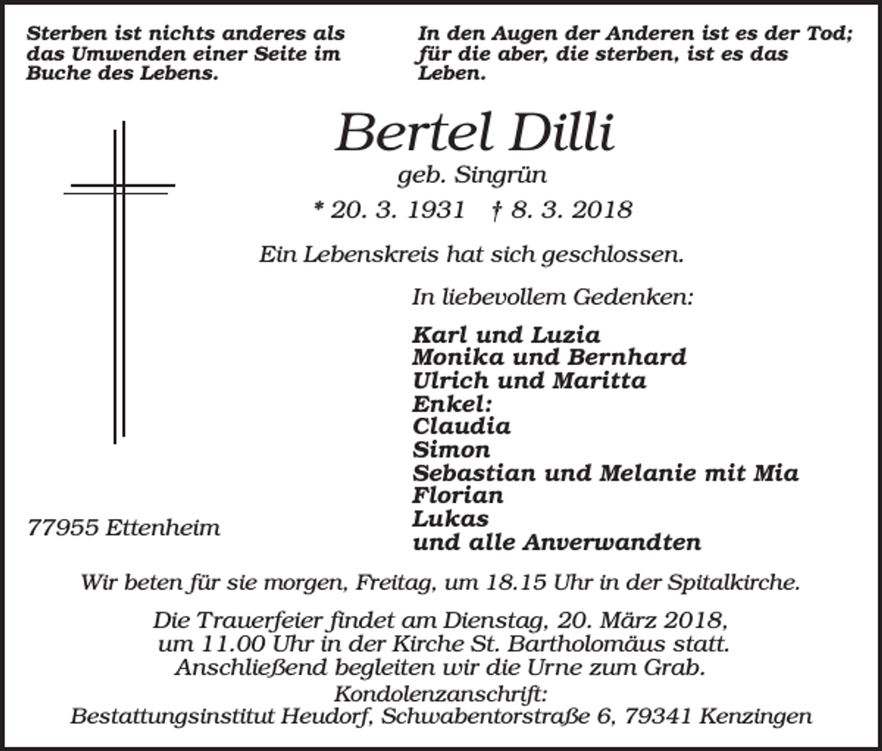 <p>Sterben ist nichts anderes als<br />das Umwenden einer Seite im<br />Buche des Lebens.</p><p>In den Augen der Anderen ist es der Tod;<br />für die aber, die sterben, ist es das<br />Leben.</p><p>Bertel Dilli<br />geb. Singrün<br />* 20. 3. 1931 † 8. 3. 2018<br />Ein Lebenskreis hat sich geschlossen.<br />In liebevollem Gedenken:</p><p>77955 Ettenheim</p><p>Karl und Luzia<br />Monika und Bernhard<br />Ulrich und Maritta<br />Enkel:<br />Claudia<br />Simon<br />Sebastian und Melanie mit Mia<br />Florian<br />Lukas<br />und alle Anverwandten</p><p>Wir beten für sie morgen, Freitag, um 18.15 Uhr in der Spitalkirche.</p><p>Die Trauerfeier findet am Dienstag, 20. März 2018,<br />um 11.00 Uhr in der Kirche St. Bartholomäus statt.<br />Anschließend begleiten wir die Urne zum Grab.<br />Kondolenzanschrift:<br />Bestattungsinstitut Heudorf, Schwabentorstraße 6, 79341 Kenzingen</p>