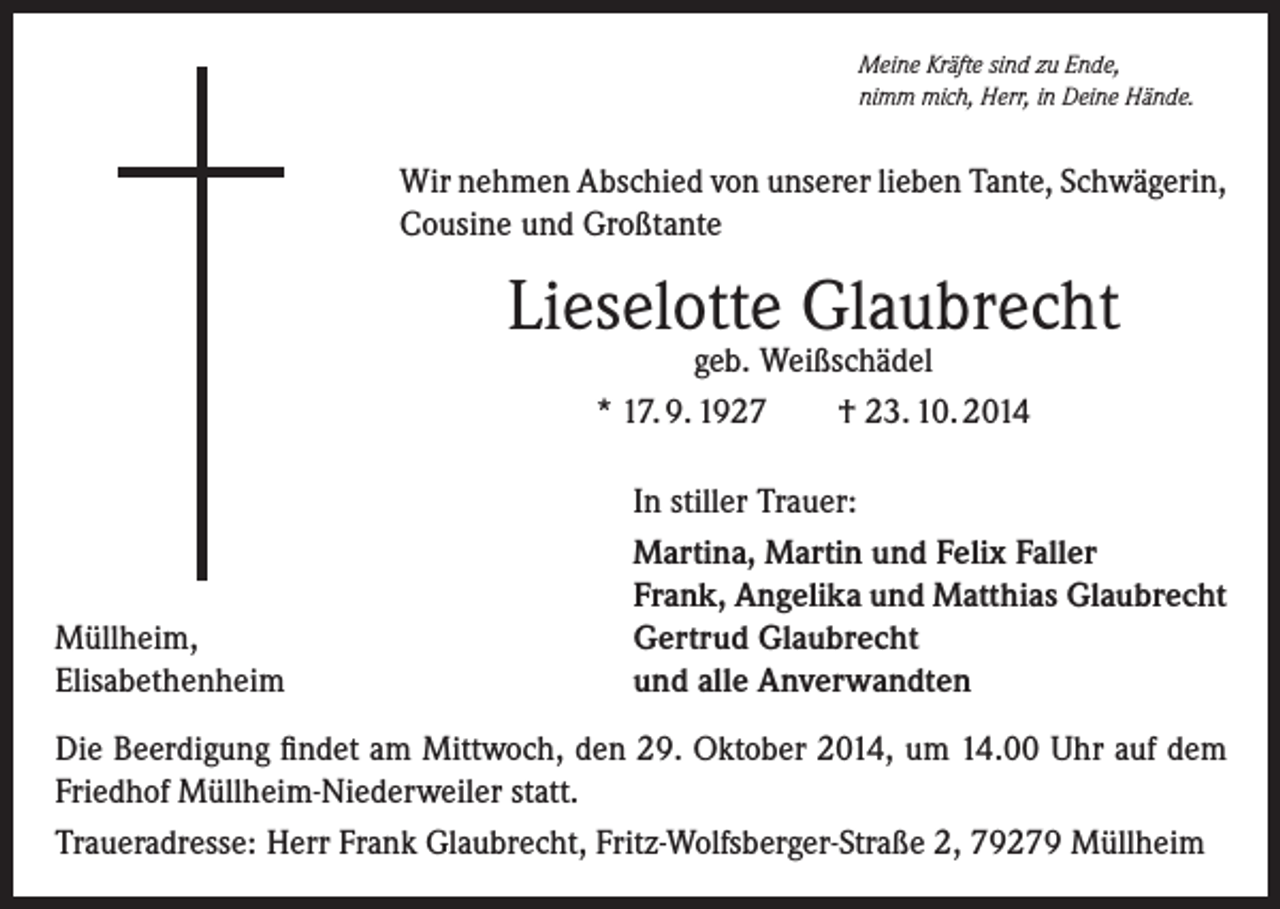 <p>Meine Kräfte sind zu Ende,<br />nimm mich, Herr, in Deine Hände.</p><p>Wir nehmen Abschied von unserer lieben Tante, Schwägerin,<br />Cousine und Großtante</p><p>Lieselotte Glaubrecht<br />geb. Weißschädel<br />* 17. 9. 1927<br />† 23. 10. 2014</p><p>Müllheim,<br />Elisabethenheim</p><p>In stiller Trauer:<br />Martina, Martin und Felix Faller<br />Frank, Angelika und Matthias Glaubrecht<br />Gertrud Glaubrecht<br />und alle Anverwandten</p><p>Die Beerdigung findet am Mittwoch, den 29. Oktober 2014, um 14.00 Uhr auf dem<br />Friedhof Müllheim-Niederweiler statt.<br />Traueradresse: Herr Frank Glaubrecht, Fritz-Wolfsberger-Straße 2, 79279 Müllheim</p>