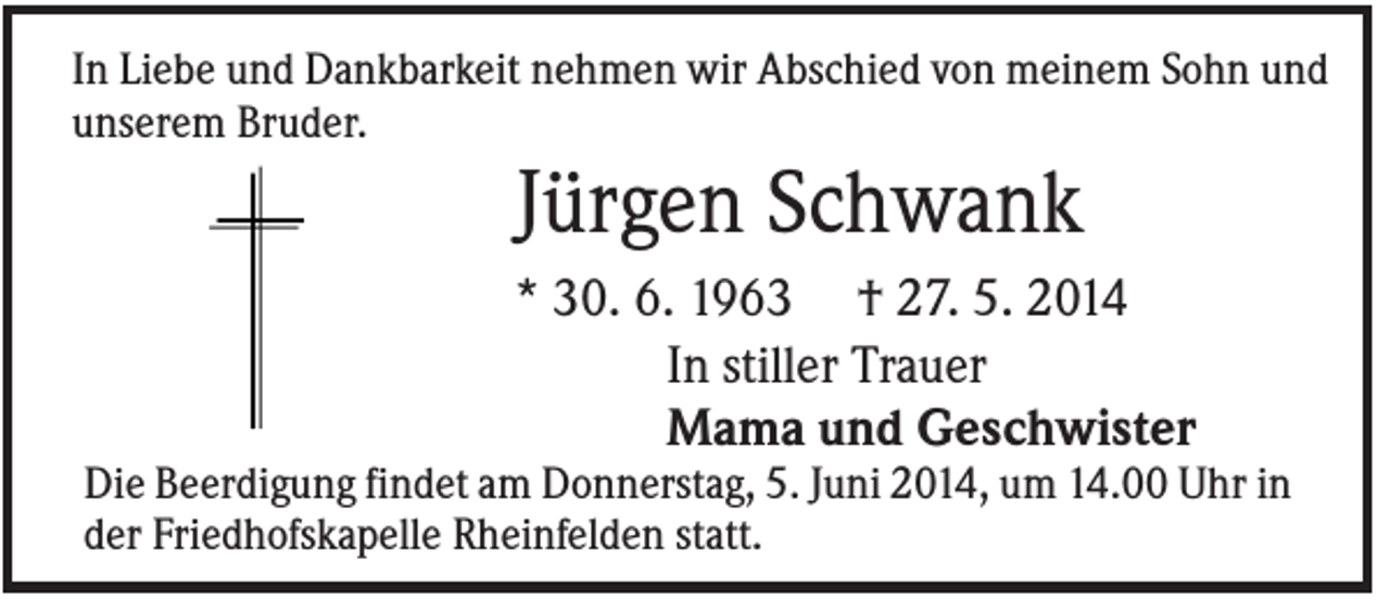<p>In Liebe und Dankbarkeit nehmen wir Abschied von meinem Sohn und<br />unserem Bruder.</p><p>Jürgen Schwank<br />* 30. 6. 1963 † 27. 5. 2014<br />In stiller Trauer<br />Mama und Geschwister<br />Die Beerdigung findet am Donnerstag, 5. Juni 2014, um 14.00 Uhr in<br />der Friedhofskapelle Rheinfelden statt.</p>