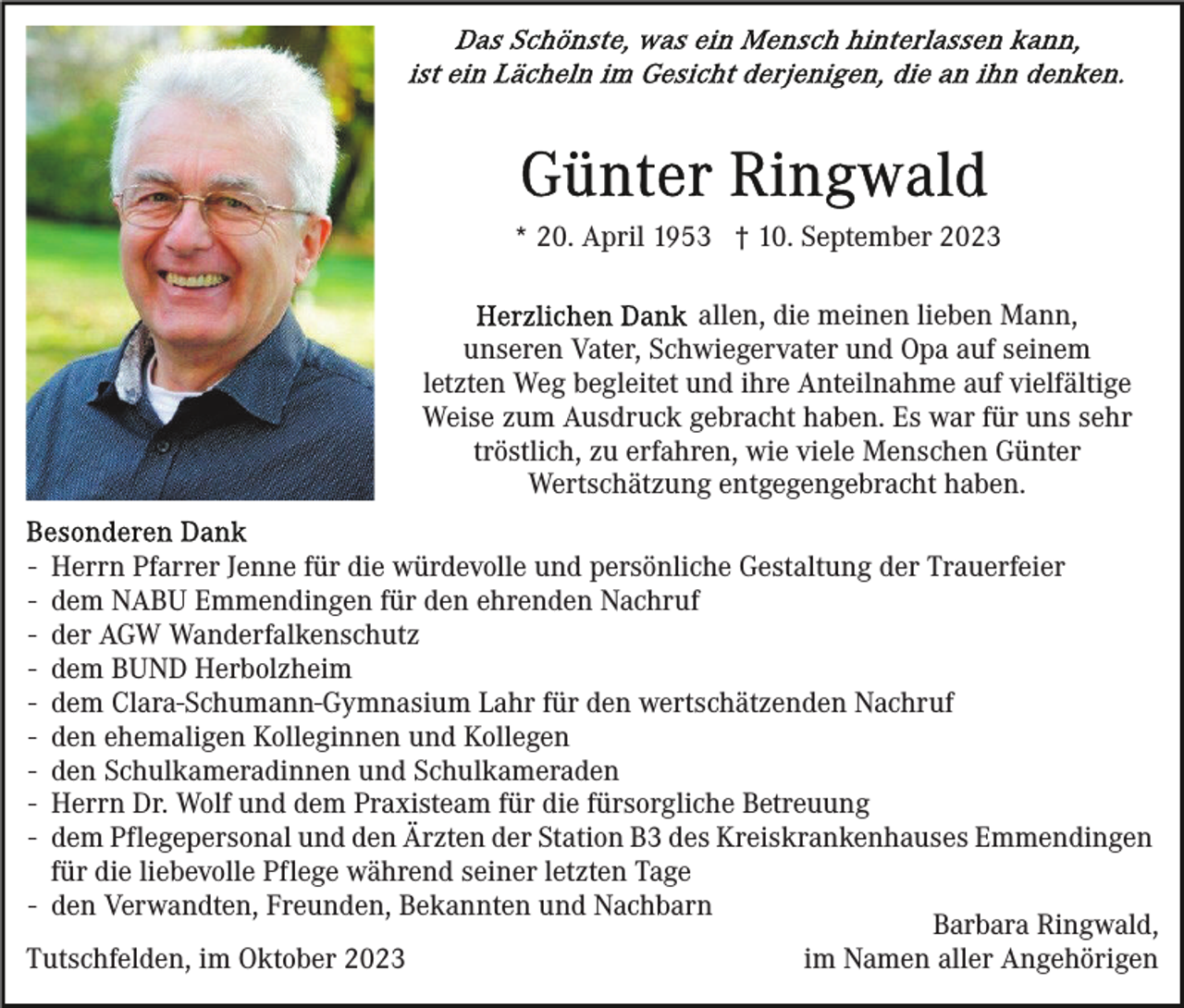 <p>* 20. April 1953 † 10. September 2023<br />allen, die meinen lieben Mann,<br />unseren Vater, Schwiegervater und Opa auf seinem<br />letzten Weg begleitet und ihre Anteilnahme auf vielfältige<br />Weise zum Ausdruck gebracht haben. Es war für uns sehr<br />tröstlich, zu erfahren, wie viele Menschen Günter<br />Wertschätzung entgegengebracht haben.<br />-</p><p>Herrn Pfarrer Jenne für die würdevolle und persönliche Gestaltung der Trauerfeier<br />dem NABU Emmendingen für den ehrenden Nachruf<br />der AGW Wanderfalkenschutz<br />dem BUND Herbolzheim<br />dem Clara-Schumann-Gymnasium Lahr für den wertschätzenden Nachruf<br />den ehemaligen Kolleginnen und Kollegen<br />den Schulkameradinnen und Schulkameraden<br />Herrn Dr. Wolf und dem Praxisteam für die fürsorgliche Betreuung<br />dem Pflegepersonal und den Ärzten der Station B3 des Kreiskrankenhauses Emmendingen<br />für die liebevolle Pflege während seiner letzten Tage<br />- den Verwandten, Freunden, Bekannten und Nachbarn<br />Barbara Ringwald,<br />im Namen aller Angehörigen<br />Tutschfelden, im Oktober 2023</p>