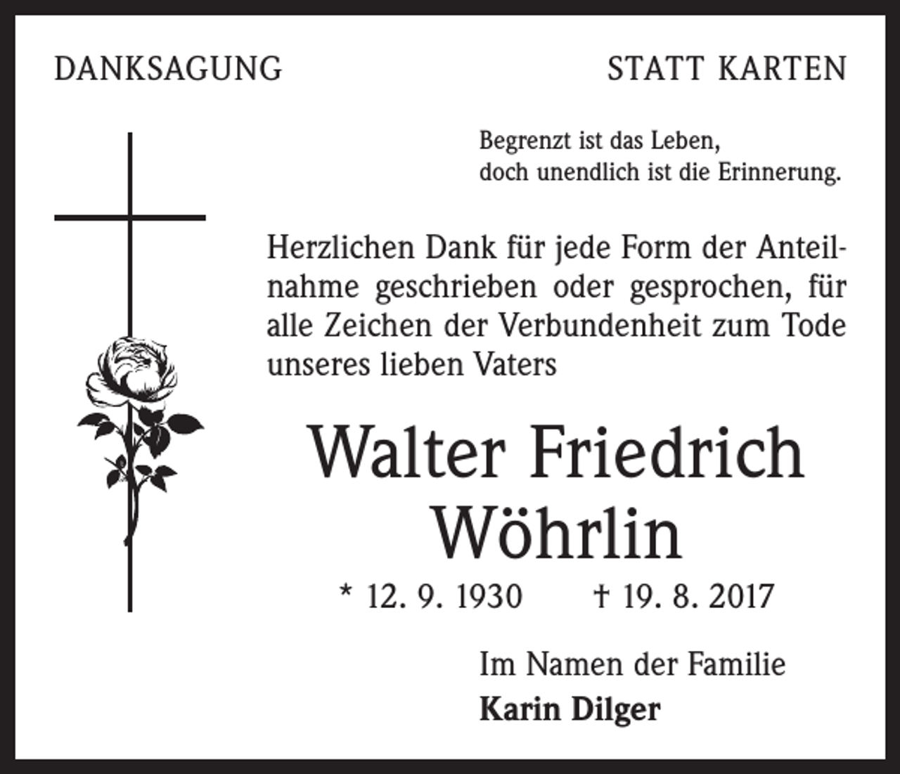 <p>DANKSAGUNG</p><p>STATT KARTEN<br />Begrenzt ist das Leben,<br />doch unendlich ist die Erinnerung.</p><p>Herzlichen Dank für jede Form der Anteilnahme geschrieben oder gesprochen, für<br />alle Zeichen der Verbundenheit zum Tode<br />unseres lieben Vaters</p><p>Walter Friedrich<br />Wöhrlin<br />* 12. 9. 1930 † 19. 8. 2017</p><p>Im Namen der Familie<br />Karin Dilger</p>