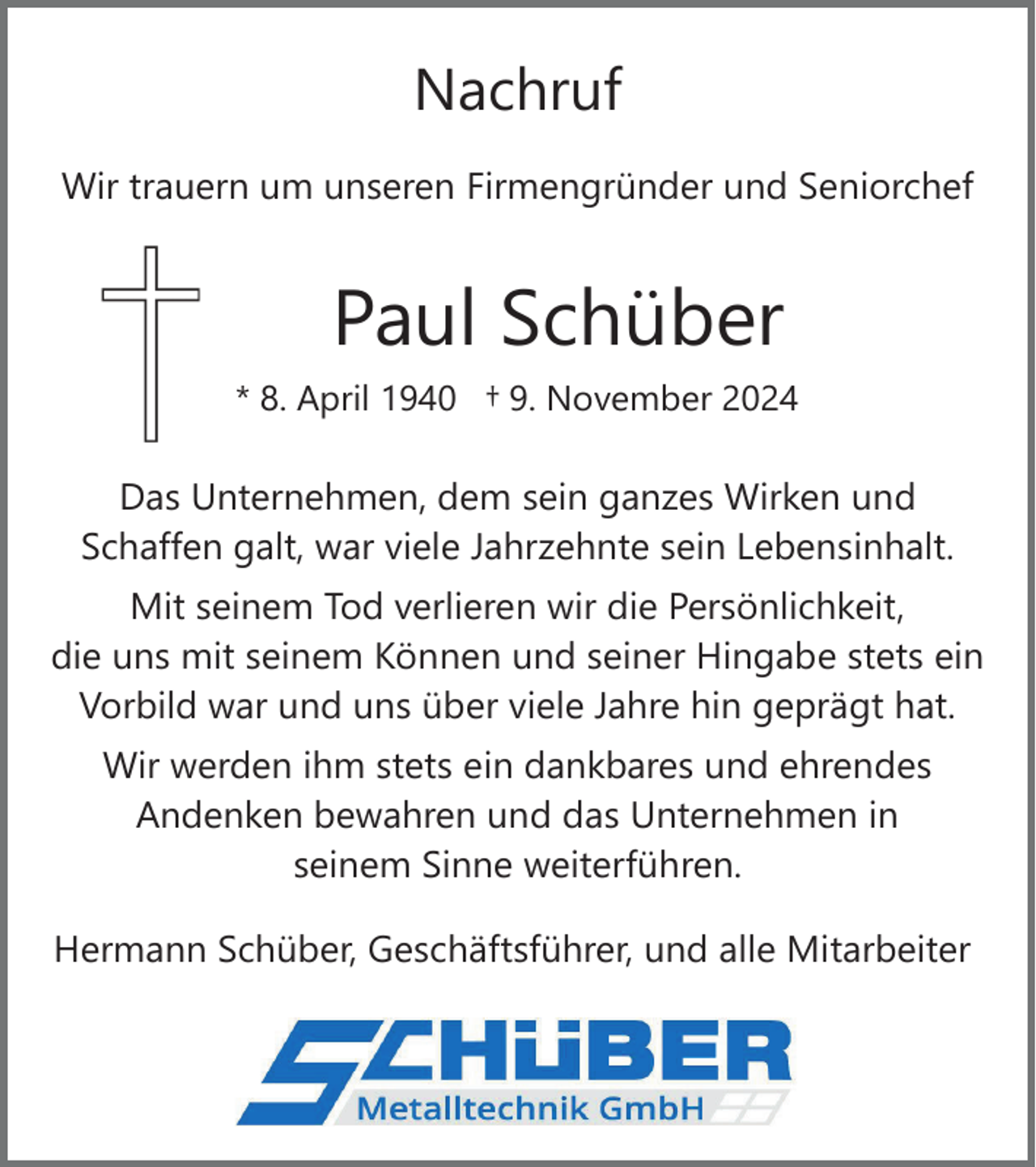 <p>Nachruf<br />Wir trauern um unseren Firmengründer und Seniorchef</p><p>Paul Schüber<br />* 8. April 1940 † 9. November 2024</p><p>Das Unternehmen, dem sein ganzes Wirken und<br />Schaffen galt, war viele Jahrzehnte sein Lebensinhalt.<br />Mit seinem Tod verlieren wir die Persönlichkeit,<br />die uns mit seinem Können und seiner Hingabe stets ein<br />Vorbild war und uns über viele Jahre hin geprägt hat.<br />Wir werden ihm stets ein dankbares und ehrendes<br />Andenken bewahren und das Unternehmen in<br />seinem Sinne weiterführen.<br />Hermann Schüber, Geschäftsführer, und alle Mitarbeiter</p>