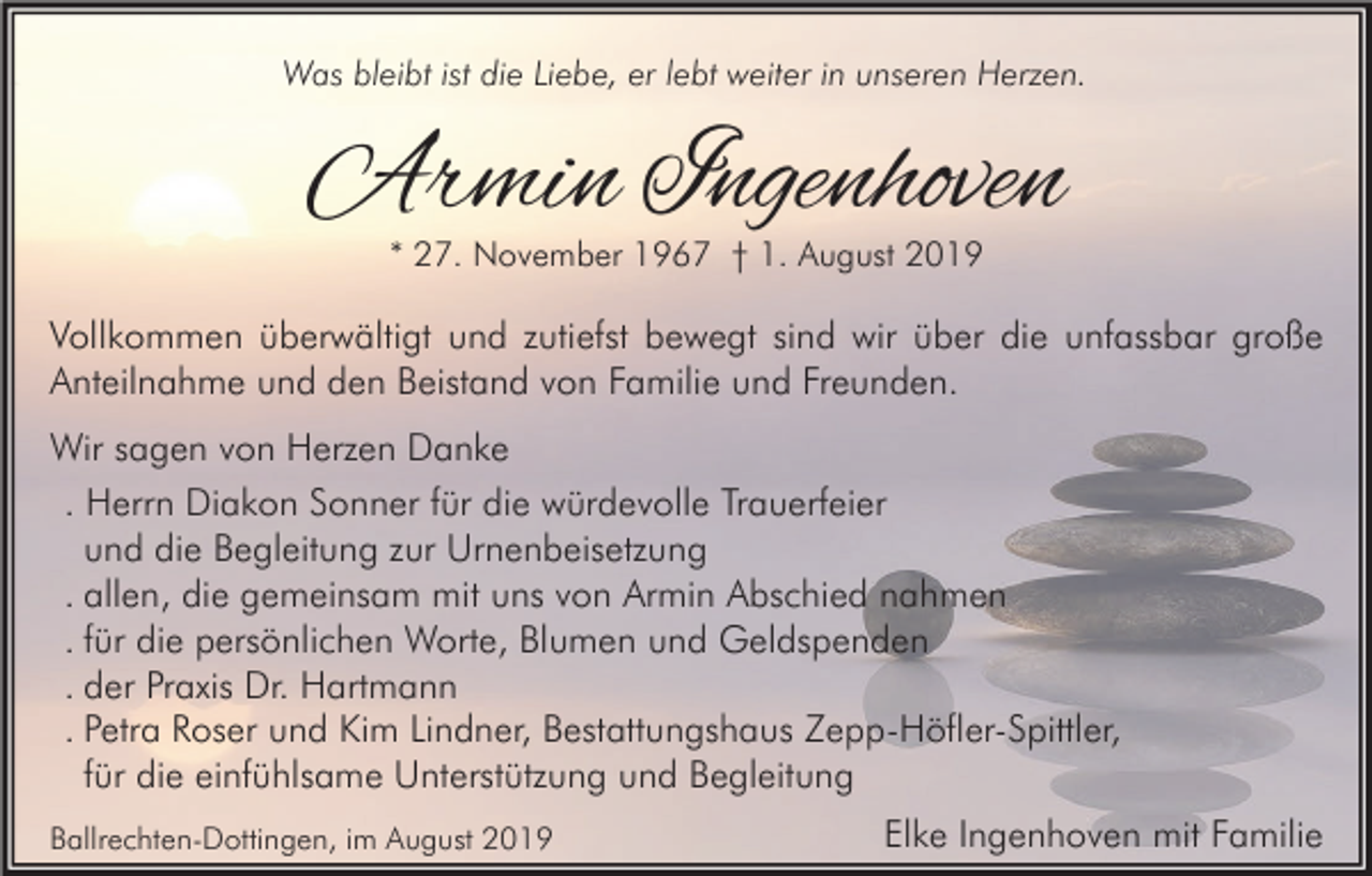 <p>Was bleibt ist die Liebe, er lebt weiter in unseren Herzen.</p><p>Armin Ingenhoven<br />* 27. November 1967 † 1. August 2019</p><p>Vollkommen überwältigt und zutiefst bewegt sind wir über die unfassbar große<br />Anteilnahme und den Beistand von Familie und Freunden.<br />Wir sagen von Herzen Danke<br />. Herrn Diakon Sonner für die würdevolle Trauerfeier<br />und die Begleitung zur Urnenbeisetzung<br />. allen, die gemeinsam mit uns von Armin Abschied nahmen<br />. für die persönlichen Worte, Blumen und Geldspenden<br />. der Praxis Dr. Hartmann<br />. Petra Roser und Kim Lindner, Bestattungshaus Zepp-Höfler-Spittler,<br />für die einfühlsame Unterstützung und Begleitung<br />Ballrechten-Dottingen, im August 2019</p><p>Elke Ingenhoven mit Familie</p>