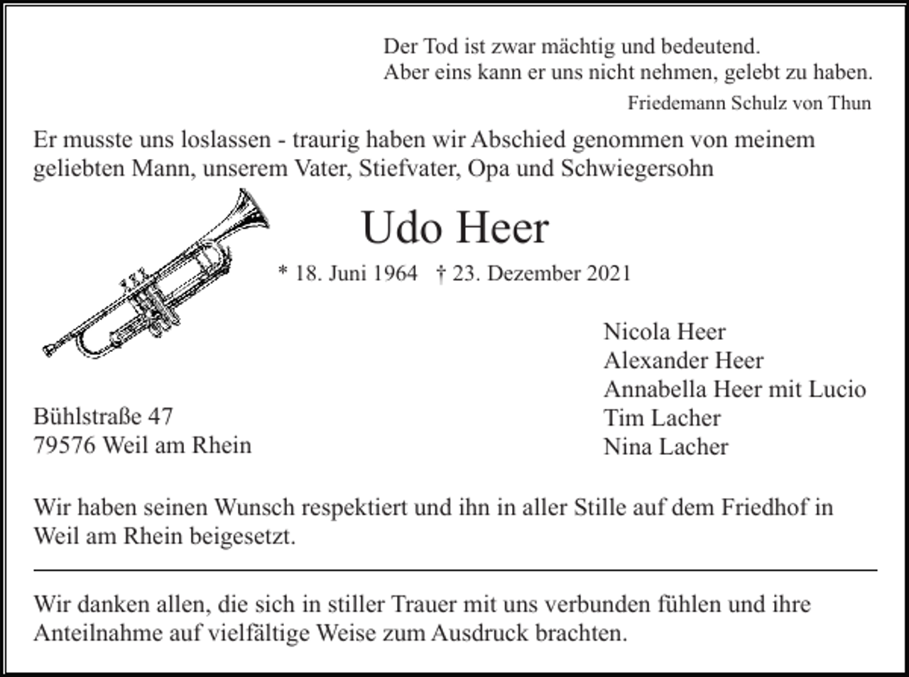 <p>Der Tod ist zwar mächtig und bedeutend.<br />Aber eins kann er uns nicht nehmen, gelebt zu haben.<br />Friedemann Schulz von Thun</p><p>Er musste uns loslassen - traurig haben wir Abschied genommen von meinem<br />geliebten Mann, unserem Vater, Stiefvater, Opa und Schwiegersohn</p><p>Udo Heer<br />* 18. Juni 1964 † 23. Dezember 2021</p><p>Bühlstraße 49576 Weil am Rhein</p><p>Nicola Heer<br />Alexander Heer<br />Annabella Heer mit Lucio<br />Tim Lacher<br />Nina Lacher</p><p>Wir haben seinen Wunsch respektiert und ihn in aller Stille auf dem Friedhof in<br />Weil am Rhein beigesetzt.<br />Wir danken allen, die sich in stiller Trauer mit uns verbunden fühlen und ihre<br />Anteilnahme auf vielfältige Weise zum Ausdruck brachten.</p>