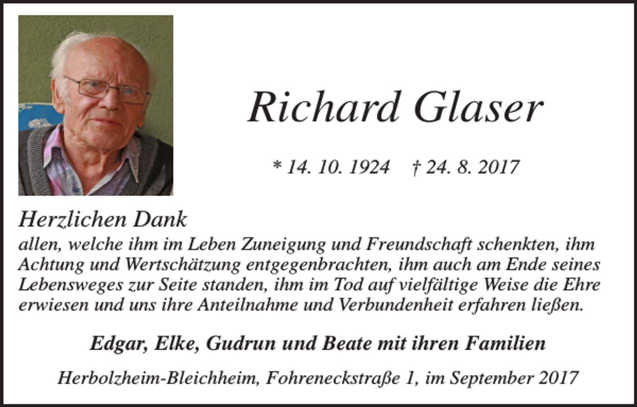 <p>Richard Glaser<br />* 14. 10. 1924</p><p>† 24. 8. 2017</p><p>Herzlichen Dank<br />allen, welche ihm im Leben Zuneigung und Freundschaft schenkten, ihm<br />Achtung und Wertschätzung entgegenbrachten, ihm auch am Ende seines<br />Lebensweges zur Seite standen, ihm im Tod auf vielfältige Weise die Ehre<br />erwiesen und uns ihre Anteilnahme und Verbundenheit erfahren ließen.</p><p>Edgar, Elke, Gudrun und Beate mit ihren Familien<br />Herbolzheim-Bleichheim, Fohreneckstraße 1, im September 2017</p>