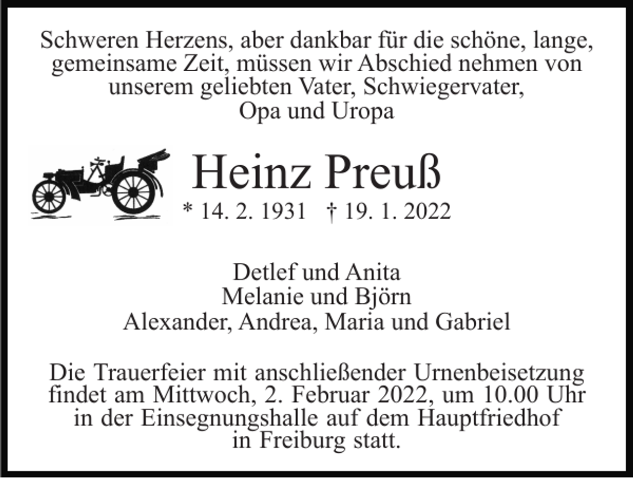 <p>Schweren Herzens, aber dankbar für die schöne, lange,<br />gemeinsame Zeit, müssen wir Abschied nehmen von<br />unserem geliebten Vater, Schwiegervater,<br />Opa und Uropa</p><p>Heinz Preuß</p><p>* 14. 2. 1931 † 19. 1. 2022</p><p>Detlef und Anita<br />Melanie und Björn<br />Alexander, Andrea, Maria und Gabriel<br />Die Trauerfeier mit anschließender Urnenbeisetzung<br />findet am Mittwoch, 2. Februar 2022, um 10.00 Uhr<br />in der Einsegnungshalle auf dem Hauptfriedhof<br />in Freiburg statt.</p>