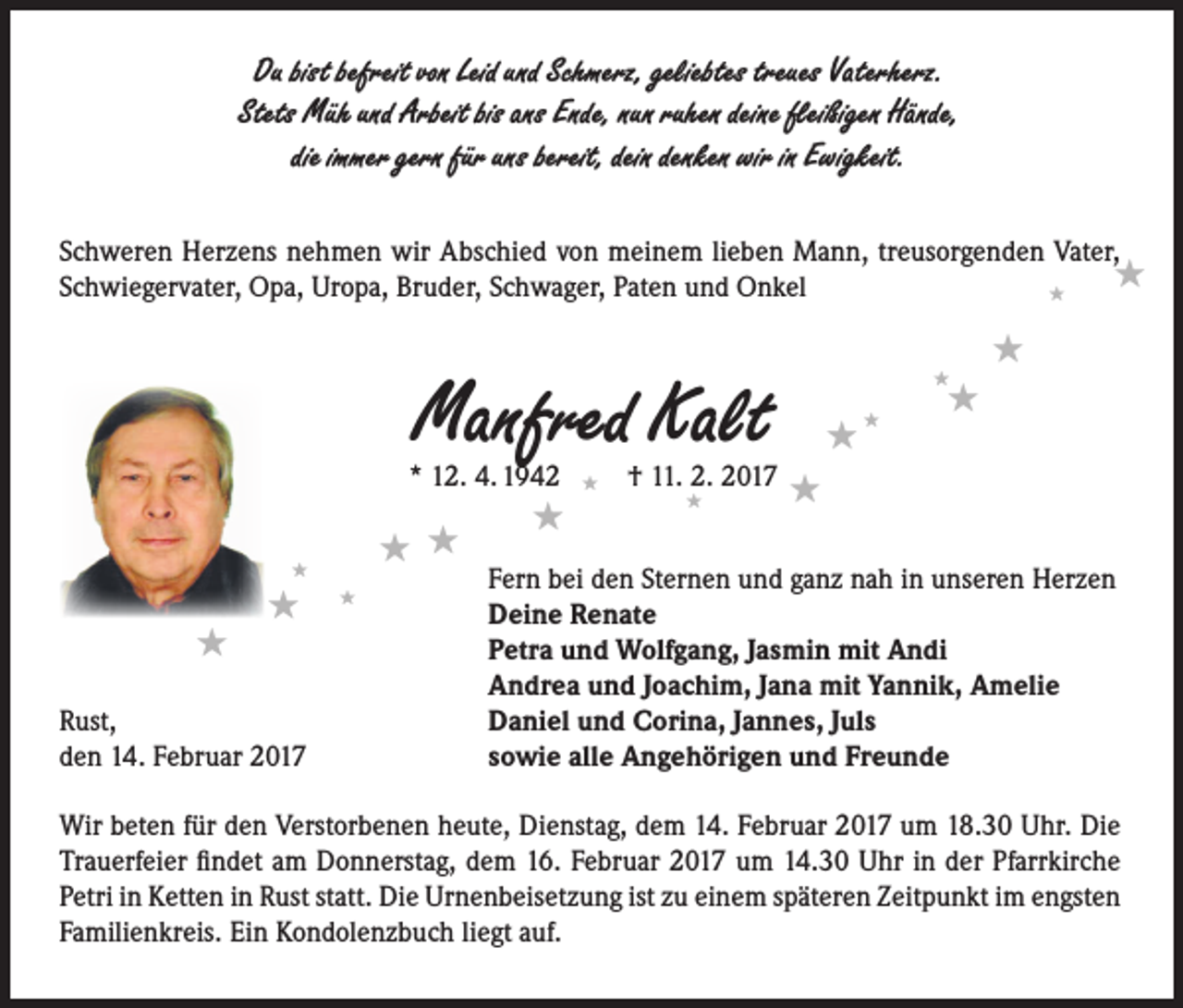 <p>Du bist befreit von Leid und Schmerz, geliebtes treues Vaterherz.<br />Stets Müh und Arbeit bis ans Ende, nun ruhen deine fleißigen Hände,<br />die immer gern für uns bereit, dein denken wir in Ewigkeit.<br />Schweren Herzens nehmen wir Abschied von meinem lieben Mann, treusorgenden Vater,<br /><br />Schwiegervater, Opa, Uropa, Bruder, Schwager, Paten und Onkel<br /></p><p>Manfred Kalt</p><p></p><p></p><p></p><p>Rust,<br />den 14. Februar 2017</p><p></p><p><br /></p><p></p><p></p><p></p><p>* 12. 4. 1942  † 11. 2. 2017 <br /><br /><br /> <br />Fern bei den Sternen und ganz nah in unseren Herzen<br />Deine Renate<br />Petra und Wolfgang, Jasmin mit Andi<br />Andrea und Joachim, Jana mit Yannik, Amelie<br />Daniel und Corina, Jannes, Juls<br />sowie alle Angehörigen und Freunde</p><p>Wir beten für den Verstorbenen heute, Dienstag, dem 14. Februar 2017 um 18.30 Uhr. Die<br />Trauerfeier findet am Donnerstag, dem 16. Februar 2017 um 14.30 Uhr in der Pfarrkirche<br />Petri in Ketten in Rust statt. Die Urnenbeisetzung ist zu einem späteren Zeitpunkt im engsten<br />Familienkreis. Ein Kondolenzbuch liegt auf.</p>