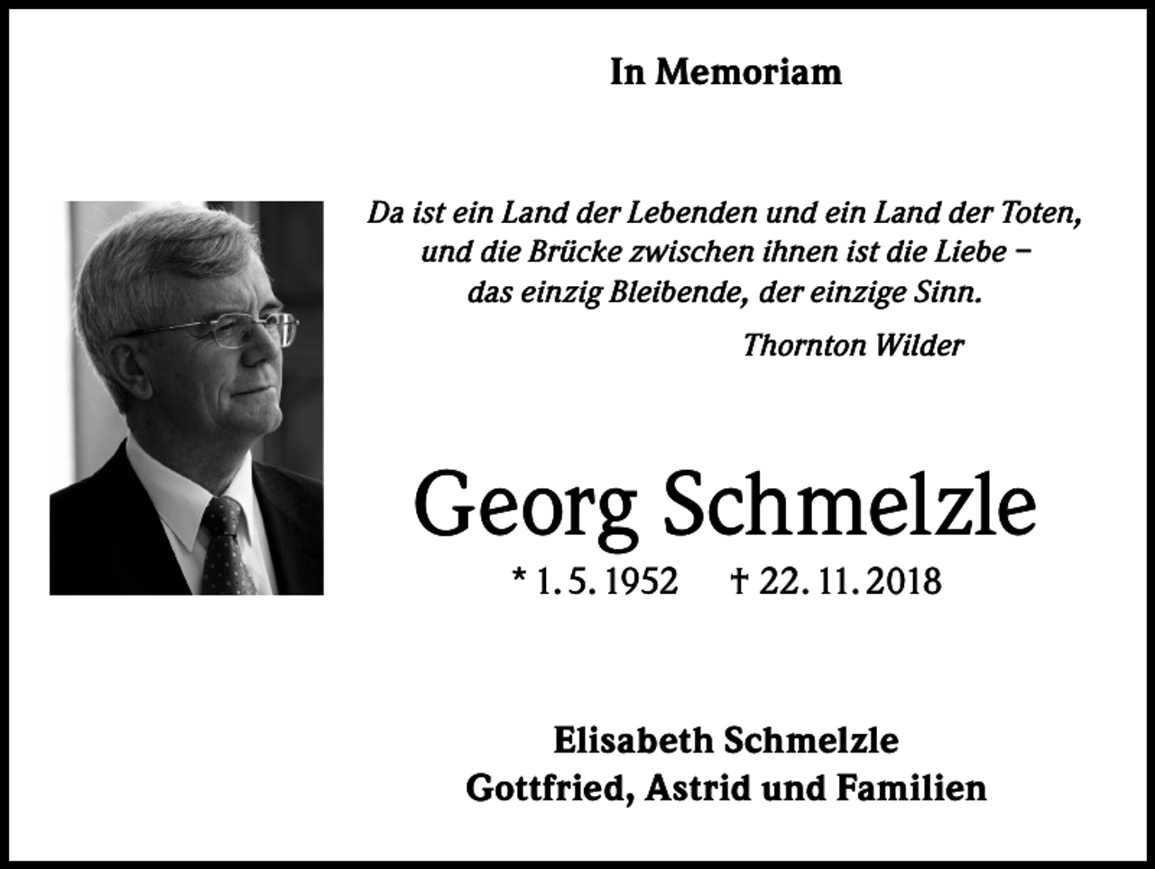 <p>In Memoriam</p><p>Da ist ein Land der Lebenden und ein Land der Toten,<br />und die Brücke zwischen ihnen ist die Liebe –<br />das einzig Bleibende, der einzige Sinn.</p><p>Thornton Wilder</p><p>Georg Schmelzle<br />* 1. 5. 1952</p><p>† 22. 11. 2018</p><p>Elisabeth Schmelzle<br />Gottfried, Astrid und Familien</p>