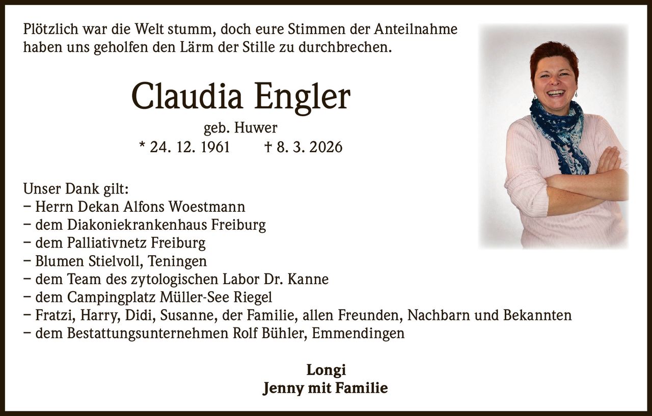 Plötzlich war die Welt stumm, doch eure Stimmen der Anteil­nahme
haben uns geholfen den Lärm der Stille zu durchbrechen.

Claudia Engler
geb. Huwer
* 24. 12. 1961   † 8. 3. 2026

Unser Dank gilt:
– Herrn Dekan Alfons Woestmann
– dem Diakoniekrankenhaus Freiburg
– dem Palliativnetz Freiburg
– Blumen Stielvoll, Teningen
– dem Team des zytologischen Labor Dr. Kanne
– dem Campingplatz Müller-See Riegel
– Fratzi, Harry, Didi, Susanne, der Familie, allen Freunden, Nachbarn und Bekannten
– dem Bestattungsunternehmen Rolf Bühler, Emmendingen
Longi
Jenny mit Familie