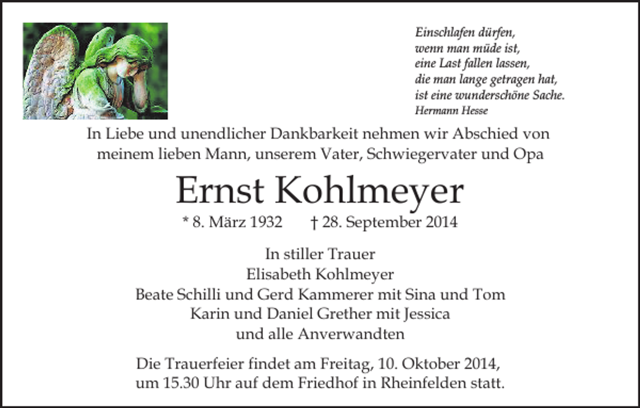 <p>Einschlafen dürfen,<br />wenn man müde ist,<br />eine Last fallen lassen,<br />die man lange getragen hat,<br />ist eine wunderschöne Sache.<br />Hermann Hesse</p><p>In Liebe und unendlicher Dankbarkeit nehmen wir Abschied von<br />meinem lieben Mann, unserem Vater, Schwiegervater und Opa</p><p>Ernst Kohlmeyer<br />* 8. März 1932</p><p>† 28. September 2014</p><p>In stiller Trauer<br />Elisabeth Kohlmeyer<br />Beate Schilli und Gerd Kammerer mit Sina und Tom<br />Karin und Daniel Grether mit Jessica<br />und alle Anverwandten<br />Die Trauerfeier findet am Freitag, 10. Oktober 2014,<br />um 15.30 Uhr auf dem Friedhof in Rheinfelden statt.</p>