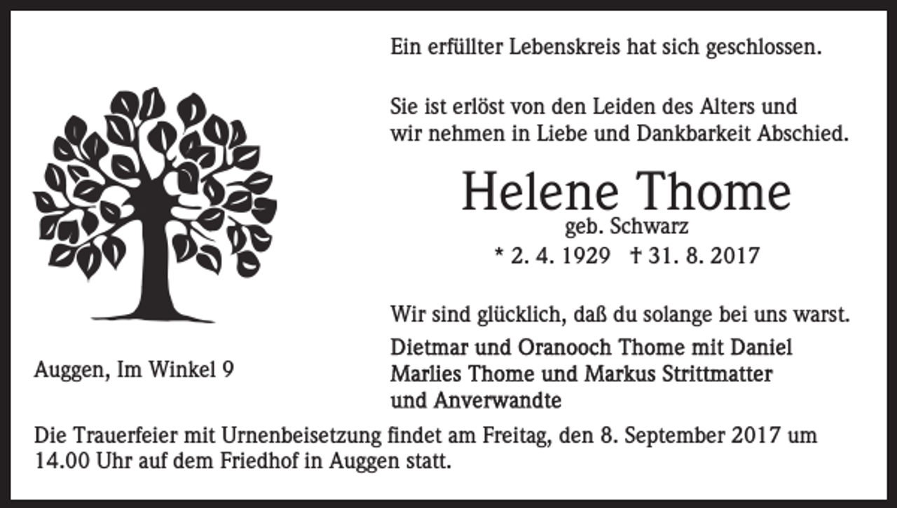 <p>Ei<br />n erf<br />üllt er LLebenskreis<br />e b e ns kr eis hat<br />h at sich<br />si c h geschlossen.<br />g es c hl oss e n.<br />Ein<br />erfüllter<br />Siee ist<br />ist erl<br />erlöst<br />Si<br />öst vvon<br />o n den<br />d e n Leiden<br />L e i d e n des<br />d es Alters<br />Alt ers und<br />und<br />wir nnehmen<br />wir<br />e h m e n i in<br />n LiLiebe<br />e b e uund<br />n d Dankbarkeit<br />D a n k b ar k eit Abschied.<br />A bs c hi e d .</p><p>HHelene<br />el e nggeb.<br />e S cThThome<br />ho me<br />e b. Schwarz<br />w ar z<br />** 2.<br />2. 4.<br />4. †<br />† 31.<br />3 1. 8.<br />8.<br />Wir<br />Wirsisind<br />n d glglücklich,<br />ü c kli c h, d daß<br />a ß d du<br />u ssolange<br />ol a n g e bbei<br />ei uuns<br />ns warst.<br />w arst.<br />AAuggen,<br />u g g e n, I Im<br />m Winkel<br />Wi n k el 99<br />Di e Tr<br />Die<br />Trauerfeier<br />a u erf ei er mit<br />mit Ur<br />Urnenbeisetzung<br />n e n b eis et z u n g fifindet<br />n d et aam<br />m FFreitag,<br />r eit a g, den<br />d e n 8.<br />8. September<br />S e pt e m b er 2017<br />2 0 1 7 um<br />u m<br />1 4. Uhr<br />U hr aauf<br />uf ddem<br />e m Fri<br />e d h of iin<br />n Auggen<br />A u g g e n ststatt.<br />att.<br />14.00<br />Friedhof</p>